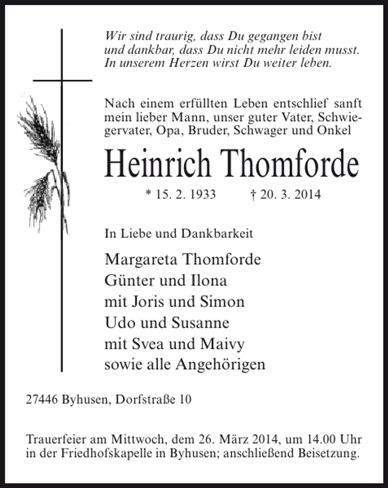 <p>Wir sind traurig, dass Du gegangen bist<br />und dankbar, dass Du nicht mehr leiden musst.<br />In unserem Herzen wirst Du weiter leben.<br />Nach einem erfüllten Leben entschlief sanft<br />mein lieber Mann, unser guter Vater, Schwiegervater, Opa, Bruder, Schwager und Onkel</p><p>Heinrich Thomforde<br />* 15. 2. 1933</p><p>† 20. 3. 2014</p><p>In Liebe und Dankbarkeit</p><p>Margareta Thomforde<br />Günter und Ilona<br />mit Joris und Simon<br />Udo und Susanne<br />mit Svea und Maivy<br />sowie alle Angehörigen<br />27446 Byhusen, Dorfstraße 10<br />Trauerfeier am Mittwoch, dem 26. März 2014, um 14.00 Uhr<br />in der Friedhofskapelle in Byhusen; anschließend Beisetzung.</p>