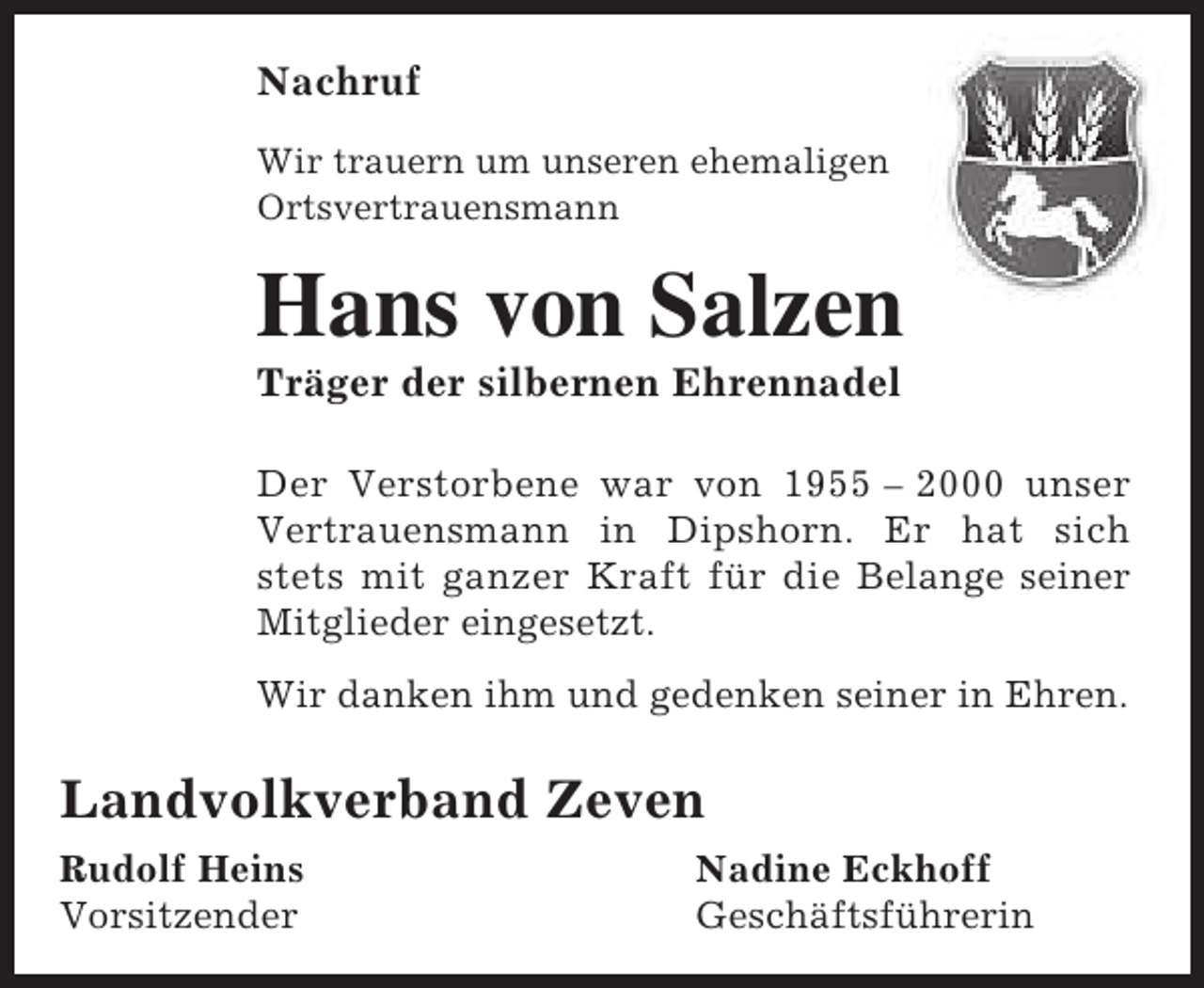 <p>Nachruf<br />Wir trauern um unseren ehemaligen<br />Ortsvertrauensmann</p><p>Hans von Salzen<br />Träger der silbernen Ehrennadel</p><p>Der Verstorbene war von 1955 – 2000 unser<br />Vertrauensmann in Dipshorn. Er hat sich<br />stets mit ganzer Kraft für die Belange seiner<br />Mitglieder eingesetzt.<br />Wir danken ihm und gedenken seiner in Ehren.</p><p>Landvolkverband Zeven<br />Rudolf Heins<br />Vorsitzender</p><p>Nadine Eckhoff<br />Geschäftsführerin</p>