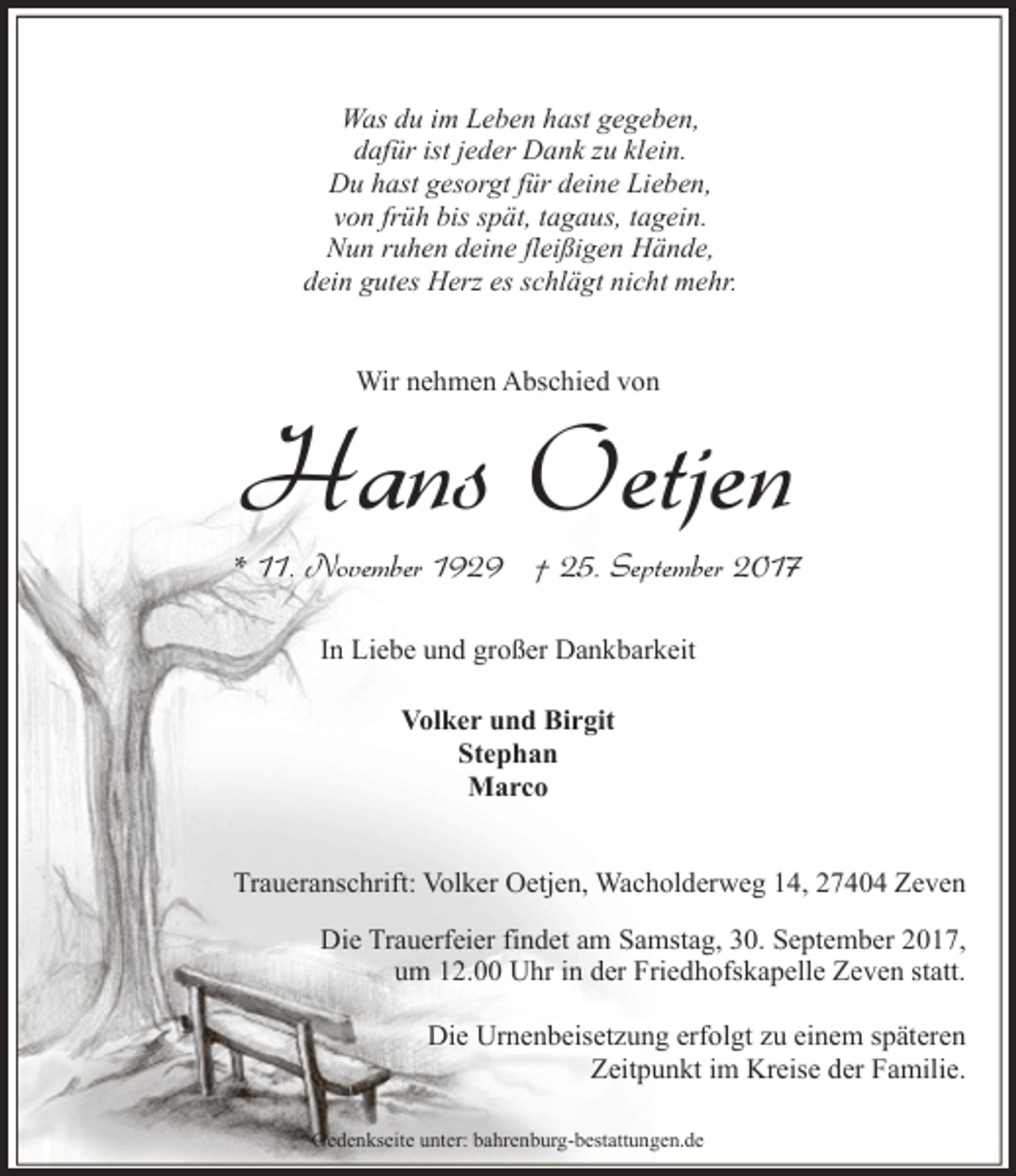 <p>Was du im Leben hast gegeben,<br />dafür ist jeder Dank zu klein.<br />Du hast gesorgt für deine Lieben,<br />von früh bis spät, tagaus, tagein.<br />Nun ruhen deine fleißigen Hände,<br />dein gutes Herz es schlägt nicht mehr.<br />Wir nehmen Abschied von</p><p>Hans Oetjen</p><p>* 11. November 1929 † 25. September 2017<br />In Liebe und großer Dankbarkeit<br />Volker und Birgit<br />Stephan<br />Marco<br />Traueranschrift: Volker Oetjen, Wacholderweg 14, 27404 Zeven<br />Die Trauerfeier findet am Samstag, 30. September 2017,<br />um 12.00 Uhr in der Friedhofskapelle Zeven statt.<br />Die Urnenbeisetzung erfolgt zu einem späteren<br />Zeitpunkt im Kreise der Familie.<br />Gedenkseite unter: bahrenburg-bestattungen.de</p>