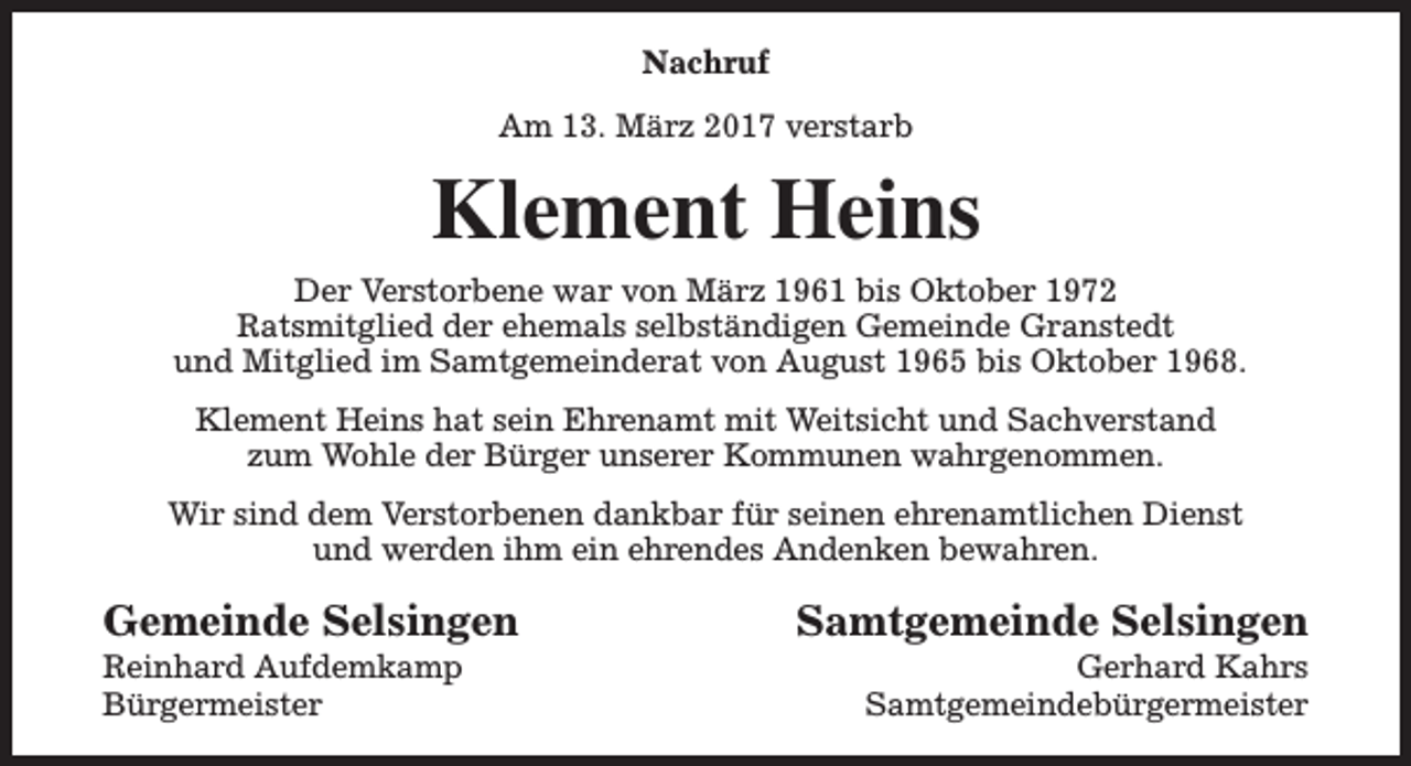 <p>Nachruf<br />Am 13. März 2017 verstarb</p><p>Klement Heins<br />Der Verstorbene war von März 1961 bis Oktober 1972<br />Ratsmitglied der ehemals selbständigen Gemeinde Granstedt<br />und Mitglied im Samtgemeinderat von August 1965 bis Oktober 1968.<br />Klement Heins hat sein Ehrenamt mit Weitsicht und Sachverstand<br />zum Wohle der Bürger unserer Kommunen wahrgenommen.<br />Wir sind dem Verstorbenen dankbar für seinen ehrenamtlichen Dienst<br />und werden ihm ein ehrendes Andenken bewahren.</p><p>Gemeinde Selsingen</p><p>Reinhard Aufdemkamp<br />Bürgermeister</p><p>Samtgemeinde Selsingen</p><p>Gerhard Kahrs<br />Samtgemeindebürgermeister</p>