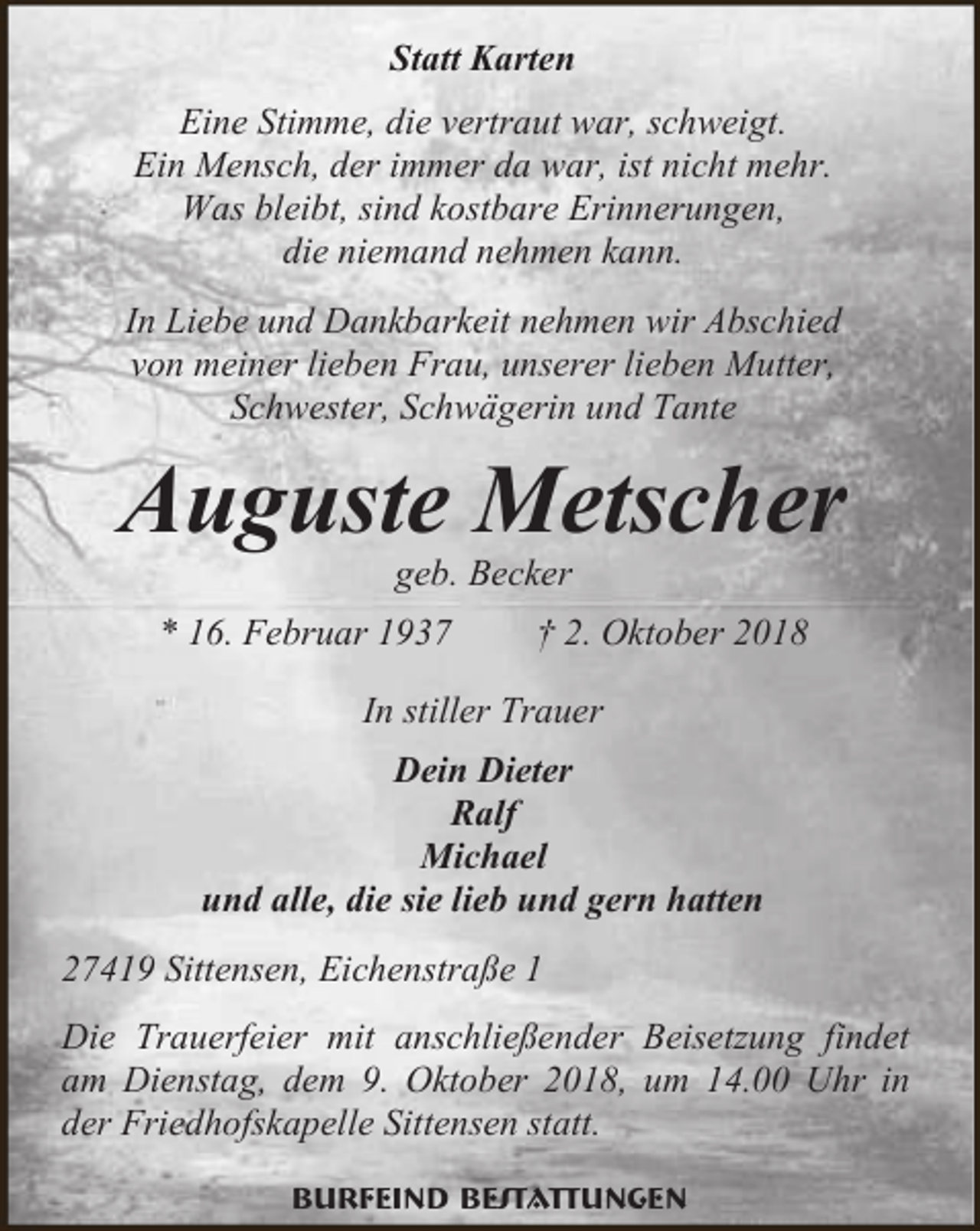 <p>Statt Karten<br />Eine Stimme, die vertraut war, schweigt.<br />Ein Mensch, der immer da war, ist nicht mehr.<br />Was bleibt, sind kostbare Erinnerungen,<br />die niemand nehmen kann.<br />In Liebe und Dankbarkeit nehmen wir Abschied<br />von meiner lieben Frau, unserer lieben Mutter,<br />Schwester, Schwägerin und Tante</p><p>Auguste Metscher<br />geb. Becker</p><p>* 16. Februar 1937</p><p>† 2. Oktober 2018</p><p>In stiller Trauer<br />Dein Dieter<br />Ralf<br />Michael<br />und alle, die sie lieb und gern hatten<br />27419 Sittensen, Eichenstraße 1<br />Die Trauerfeier mit anschließender Beisetzung findet<br />am Dienstag, dem 9. Oktober 2018, um 14.00 Uhr in<br />der Friedhofskapelle Sittensen statt.<br />Burfeind Bestattungen</p>