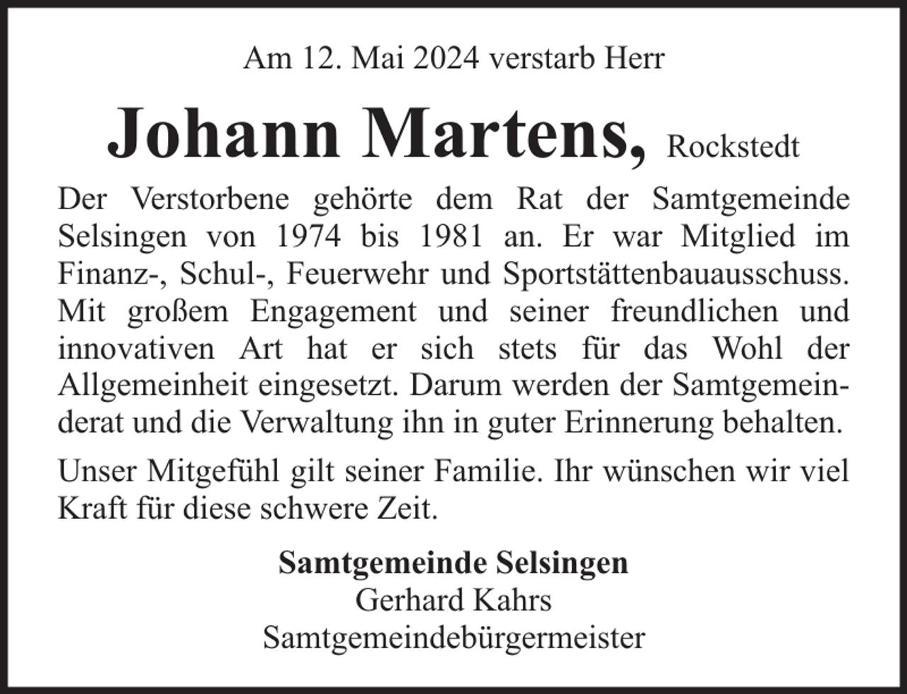 <p>Am 12. Mai 2024 verstarb Herr</p><p>Johann Martens, Rockstedt</p><p>Der Verstorbene gehörte dem Rat der Samtgemeinde<br />Selsingen von 1974 bis 1981 an. Er war Mitglied im<br />Finanz-, Schul-, Feuerwehr und Sportstättenbauausschuss.<br />Mit großem Engagement und seiner freundlichen und<br />innovativen Art hat er sich stets für das Wohl der<br />Allgemeinheit eingesetzt. Darum werden der Samtgemeinderat und die Verwaltung ihn in guter Erinnerung behalten.<br />Unser Mitgefühl gilt seiner Familie. Ihr wünschen wir viel<br />Kraft für diese schwere Zeit.<br />Samtgemeinde Selsingen<br />Gerhard Kahrs<br />Samtgemeindebürgermeister</p>