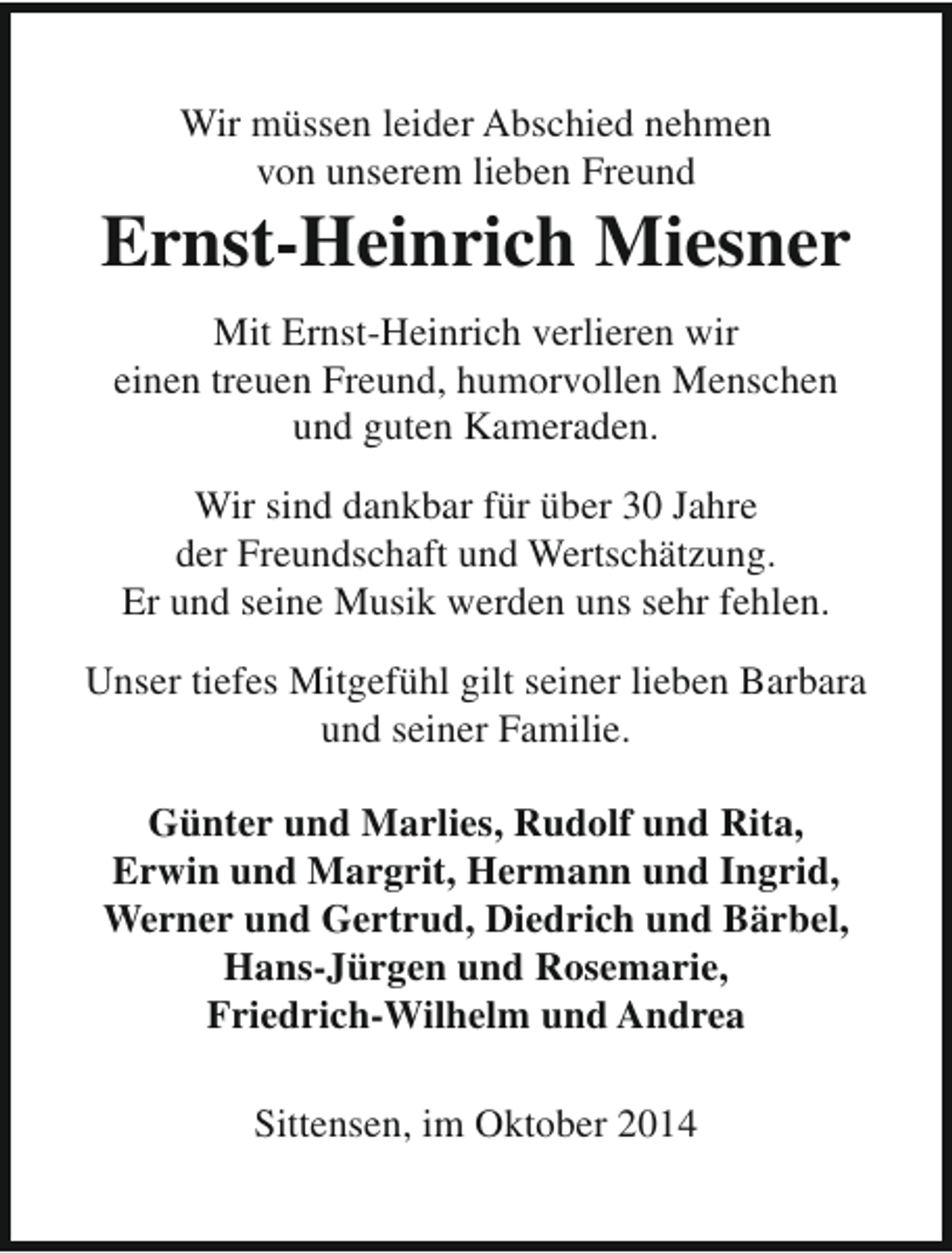 <p>Wir müssen leider Abschied nehmen<br />von unserem lieben Freund</p><p>Ernst-Heinrich Miesner<br />Mit Ernst-Heinrich verlieren wir<br />einen treuen Freund, humorvollen Menschen<br />und guten Kameraden.<br />Wir sind dankbar für über 30 Jahre<br />der Freundschaft und Wertschätzung.<br />Er und seine Musik werden uns sehr fehlen.<br />Unser tiefes Mitgefühl gilt seiner lieben Barbara<br />und seiner Familie.<br />Günter und Marlies, Rudolf und Rita,<br />Erwin und Margrit, Hermann und Ingrid,<br />Werner und Gertrud, Diedrich und Bärbel,<br />Hans-Jürgen und Rosemarie,<br />Friedrich-Wilhelm und Andrea<br />Sittensen, im Oktober 2014</p>
