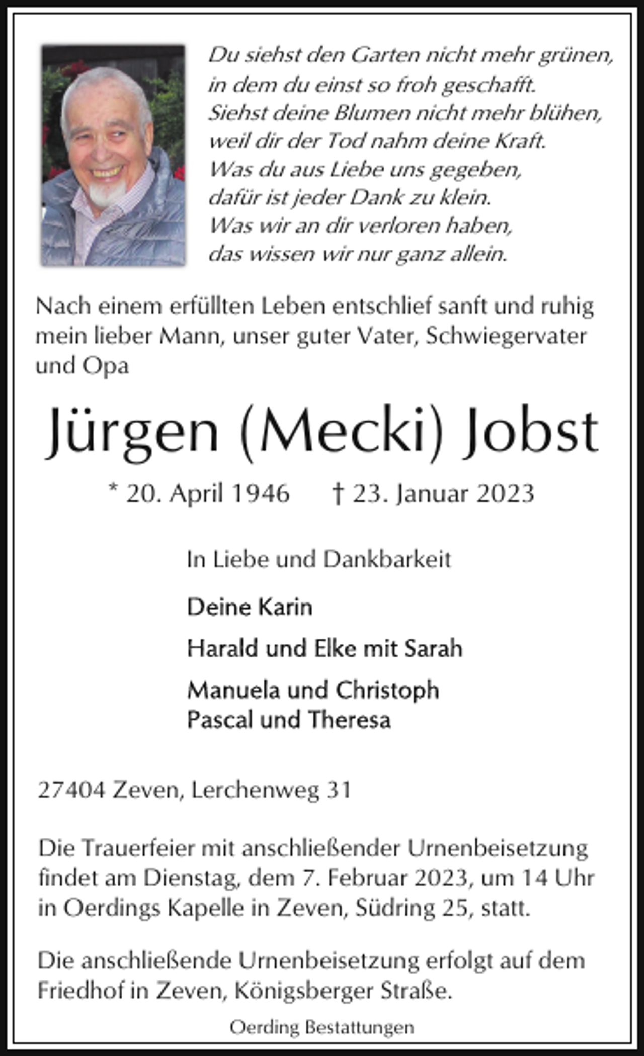 <p>Du siehst den Garten nicht mehr grünen,<br />in dem du einst so froh geschafft.<br />Siehst deine Blumen nicht mehr blühen,<br />weil dir der Tod nahm deine Kraft.<br />Was du aus Liebe uns gegeben,<br />dafür ist jeder Dank zu klein.<br />Was wir an dir verloren haben,<br />das wissen wir nur ganz allein.</p><p>Nach einem erfüllten Leben entschlief sanft und ruhig<br />mein lieber Mann, unser guter Vater, Schwiegervater<br />und Opa</p><p>Jürgen (Mecki) Jobst<br />* 20. April 1946</p><p>† 23. Januar 2023</p><p>In Liebe und Dankbarkeit</p><p>27404 Zeven, Lerchenweg 31<br />Die Trauerfeier mit anschließender Urnenbeisetzung<br />findet am Dienstag, dem 7. Februar 2023, um 14 Uhr<br />in Oerdings Kapelle in Zeven, Südring 25, statt.<br />Die anschließende Urnenbeisetzung erfolgt auf dem<br />Friedhof in Zeven, Königsberger Straße.<br />Oerding Bestattungen</p>
