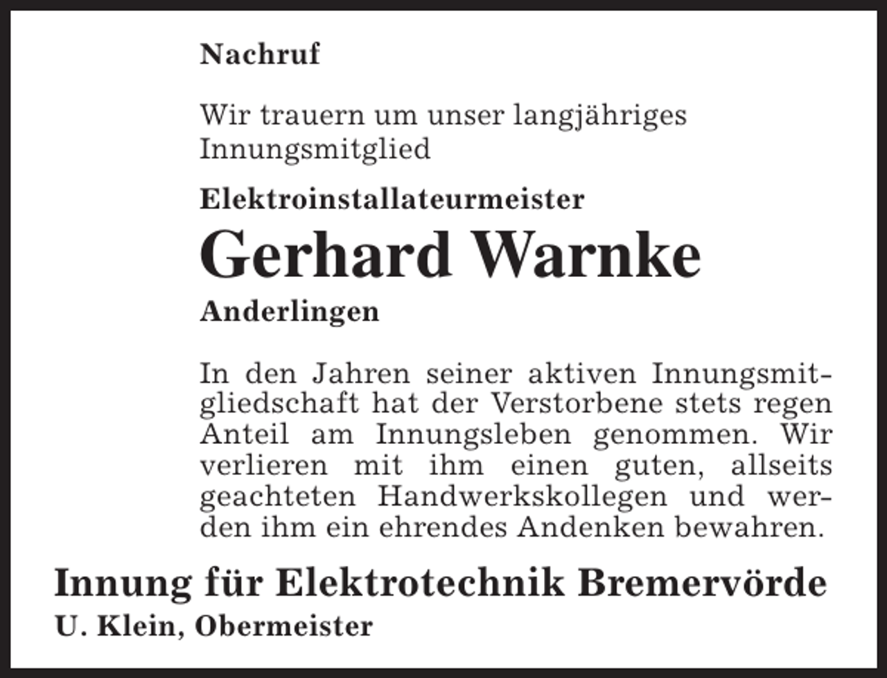 <p>Nachruf<br />Wir trauern um unser langjähriges<br />Innungsmitglied<br />Elektroinstallateurmeister</p><p>Gerhard Warnke<br />Anderlingen</p><p>In den Jahren seiner aktiven Innungsmitgliedschaft hat der Verstorbene stets regen<br />Anteil am Innungsleben genommen. Wir<br />verlieren mit ihm einen guten, allseits<br />geachteten Handwerkskollegen und werden ihm ein ehrendes Andenken bewahren.</p><p>Innung für Elektrotechnik Bremervörde<br />U. Klein, Obermeister</p>