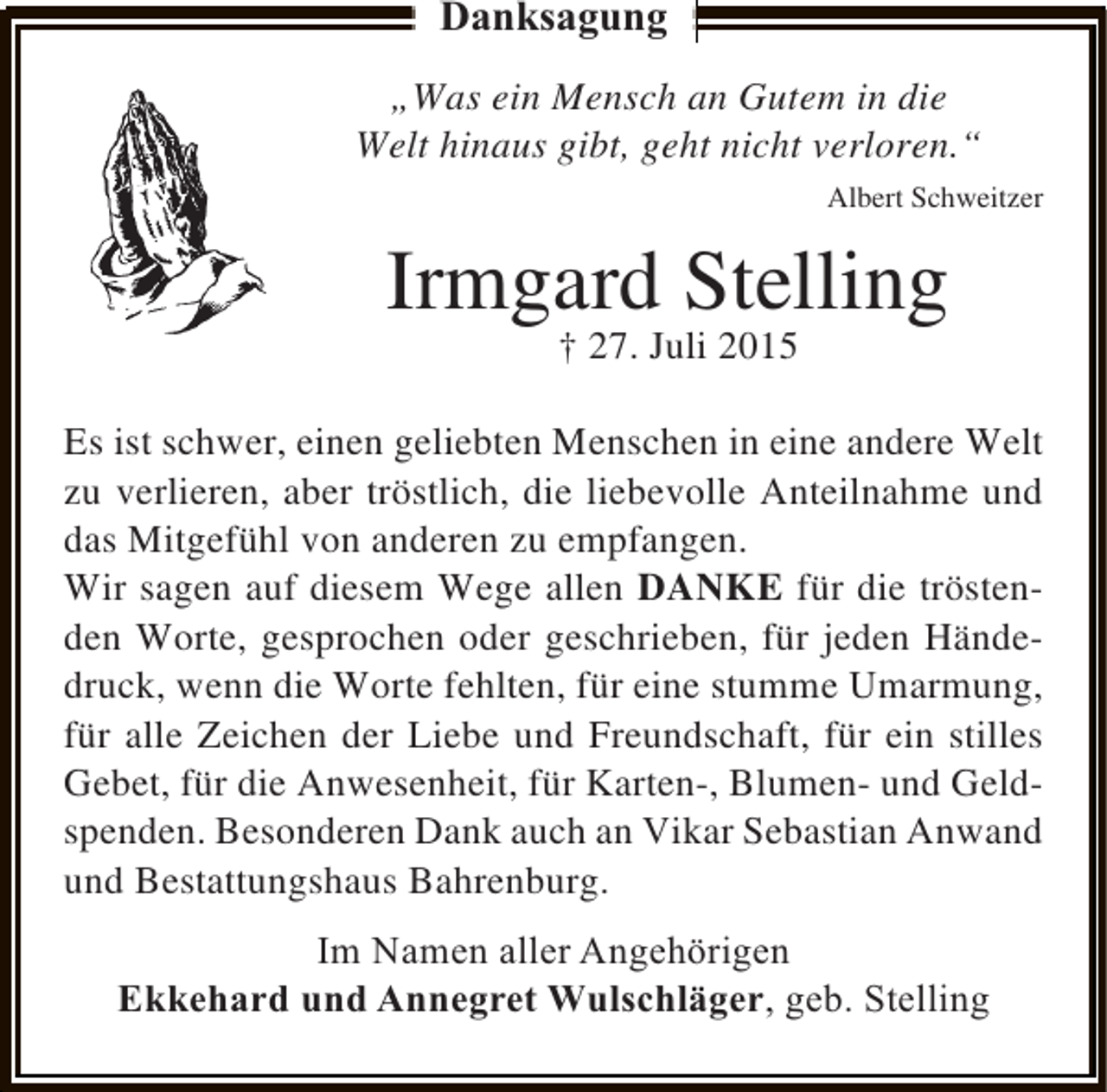 <p>Danksagung<br />„Was ein Mensch an Gutem in die<br />Welt hinaus gibt, geht nicht verloren.“<br />Albert Schweitzer</p><p>Irmgard Stelling<br />† 27. Juli 2015</p><p>Es ist schwer, einen geliebten Menschen in eine andere Welt<br />zu verlieren, aber tröstlich, die liebevolle Anteilnahme und<br />das Mitgefühl von anderen zu empfangen.<br />Wir sagen auf diesem Wege allen DANKE für die tröstenden Worte, gesprochen oder geschrieben, für jeden Händedruck, wenn die Worte fehlten, für eine stumme Umarmung,<br />für alle Zeichen der Liebe und Freundschaft, für ein stilles<br />Gebet, für die Anwesenheit, für Karten-, Blumen- und Geldspenden. Besonderen Dank auch an Vikar Sebastian Anwand<br />und Bestattungshaus Bahrenburg.<br />Im Namen aller Angehörigen<br />Ekkehard und Annegret Wulschläger, geb. Stelling</p>