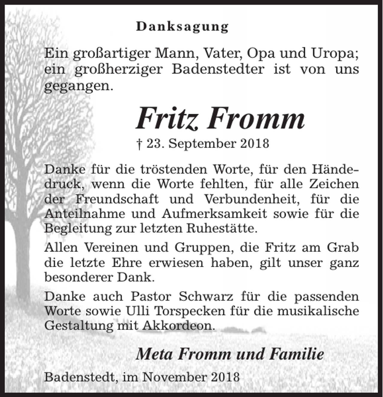 <p>Danksagung</p><p>Ein großartiger Mann, Vater, Opa und Uropa;<br />ein großherziger Badenstedter ist von uns<br />gegangen.</p><p>Fritz Fromm<br />† 23. September 2018</p><p>Danke für die tröstenden Worte, für den Händedruck, wenn die Worte fehlten, für alle Zeichen<br />der Freundschaft und Verbundenheit, für die<br />Anteilnahme und Aufmerksamkeit sowie für die<br />Begleitung zur letzten Ruhestätte.<br />Allen Vereinen und Gruppen, die Fritz am Grab<br />die letzte Ehre erwiesen haben, gilt unser ganz<br />besonderer Dank.<br />Danke auch Pastor Schwarz für die passenden<br />Worte sowie Ulli Torspecken für die musikalische<br />Gestaltung mit Akkordeon.</p><p>Meta Fromm und Familie<br />Badenstedt, im November 2018</p>