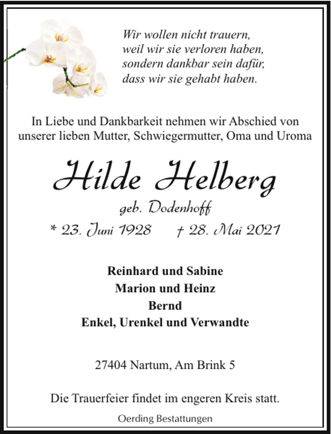 <p>Wir wollen nicht trauern,<br />weil wir sie verloren haben,<br />sondern dankbar sein dafür,<br />dass wir sie gehabt haben.<br />In Liebe und Dankbarkeit nehmen wir Abschied von<br />unserer lieben Mutter, Schwiegermutter, Oma und Uroma</p><p>Hilde Helberg<br />geb. Dodenhoff</p><p>* 23. Juni 1928</p><p>† 28. Mai 2021</p><p>Reinhard und Sabine<br />Marion und Heinz<br />Bernd<br />Enkel, Urenkel und Verwandte<br />27404 Nartum, Am Brink 5<br />Die Trauerfeier findet im engeren Kreis statt.<br />Oerding Bestattungen</p>