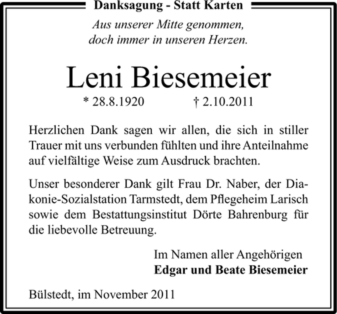 <p>Danksagung - Statt Karten<br />Aus unserer Mitte genommen,<br />doch immer in unseren Herzen.</p><p>Leni Biesemeier<br />* 28.8.1920</p><p>† 2.10.2011</p><p>Herzlichen Dank sagen wir allen, die sich in stiller<br />Trauer mit uns verbunden fühlten und ihre Anteilnahme<br />auf vielfältige Weise zum Ausdruck brachten.<br />Unser besonderer Dank gilt Frau Dr. Naber, der Diakonie-Sozialstation Tarmstedt, dem Pﬂegeheim Larisch<br />sowie dem Bestattungsinstitut Dörte Bahrenburg für<br />die liebevolle Betreuung.<br />Im Namen aller Angehörigen<br />Edgar und Beate Biesemeier<br />Bülstedt, im November 2011</p>