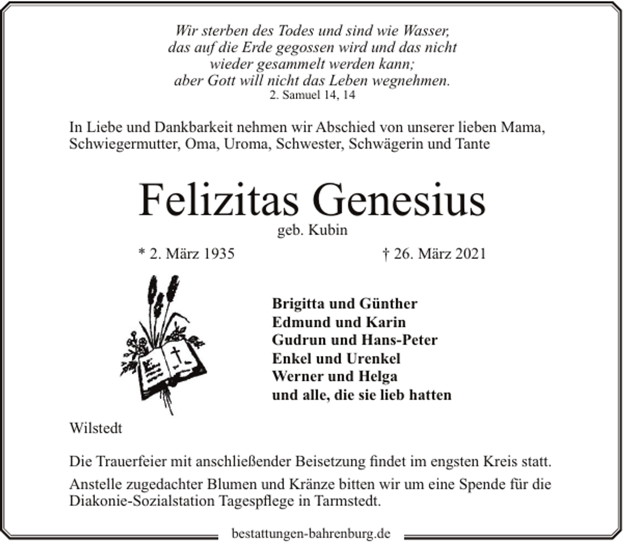 <p>Wir sterben des Todes und sind wie Wasser,<br />das auf die Erde gegossen wird und das nicht<br />wieder gesammelt werden kann;<br />aber Gott will nicht das Leben wegnehmen.<br />2. Samuel 14, 14</p><p>In Liebe und Dankbarkeit nehmen wir Abschied von unserer lieben Mama,<br />Schwiegermutter, Oma, Uroma, Schwester, Schwägerin und Tante</p><p>Felizitas Genesius<br />geb. Kubin</p><p>* 2. März 1935</p><p>† 26. März 2021<br />Brigitta und Günther<br />Edmund und Karin<br />Gudrun und Hans-Peter<br />Enkel und Urenkel<br />Werner und Helga<br />und alle, die sie lieb hatten</p><p>Wilstedt<br />Die Trauerfeier mit anschließender Beisetzung findet im engsten Kreis statt.<br />Anstelle zugedachter Blumen und Kränze bitten wir um eine Spende für die<br />Diakonie-Sozialstation Tagespflege in Tarmstedt.<br />bestattungen-bahrenburg.de</p>