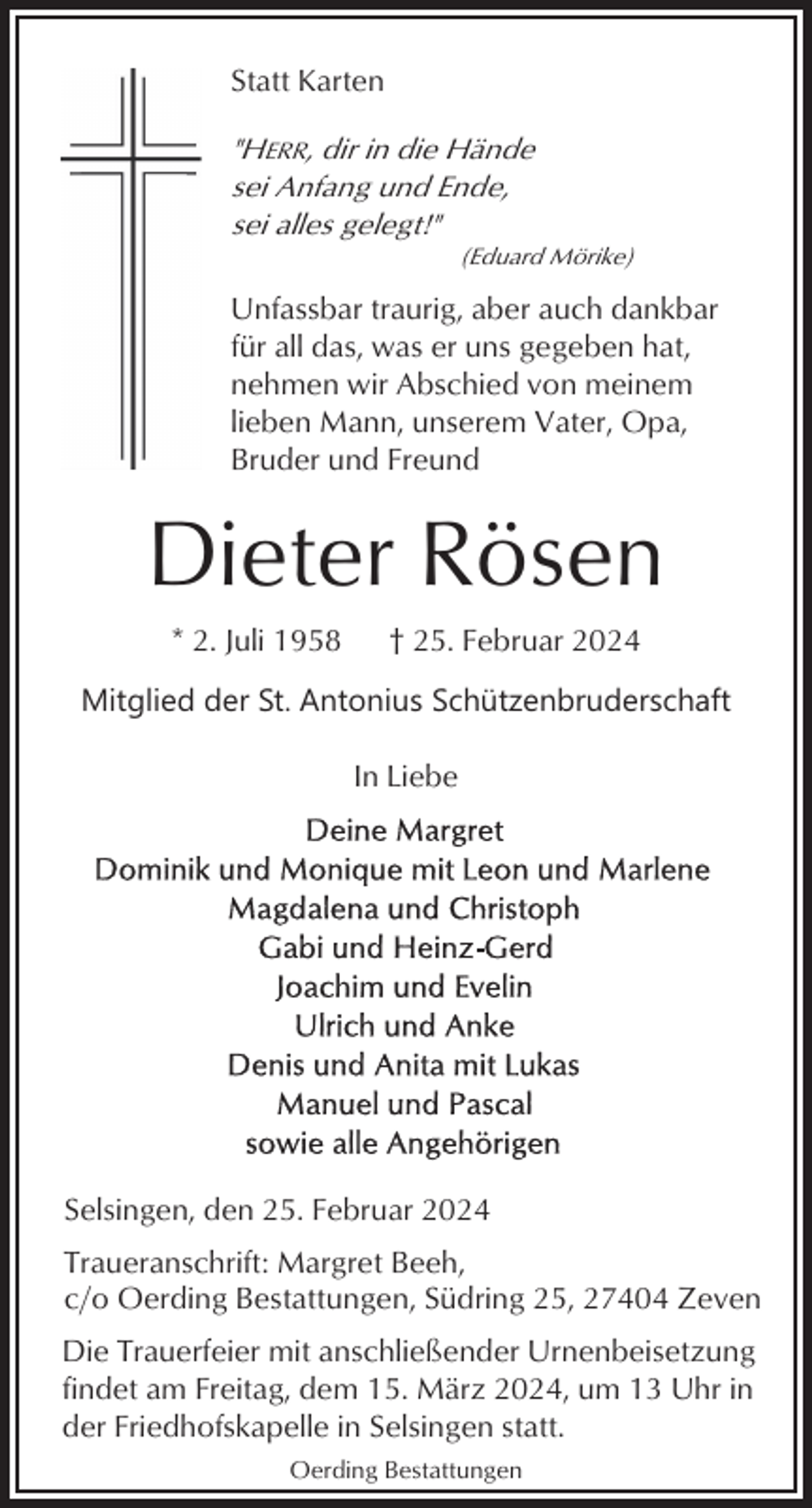 <p>Statt Karten</p><p>"HERR, dir in die Hände<br />sei Anfang und Ende,<br />sei alles gelegt!"<br />(Eduard Mörike)</p><p>Unfassbar traurig, aber auch dankbar<br />für all das, was er uns gegeben hat,<br />nehmen wir Abschied von meinem<br />lieben Mann, unserem Vater, Opa,<br />Bruder und Freund</p><p>Dieter Rösen<br />* 2. Juli 1958</p><p>† 25. Februar 2024</p><p>Mitglied der St. Antonius Schützenbruderschaft<br />In Liebe</p><p>Selsingen, den 25. Februar 2024<br />Traueranschrift: Margret Beeh,<br />c/o Oerding Bestattungen, Südring 25, 27404 Zeven<br />Die Trauerfeier mit anschließender Urnenbeisetzung<br />findet am Freitag, dem 15. März 2024, um 13 Uhr in<br />der Friedhofskapelle in Selsingen statt.<br />Oerding Bestattungen</p>