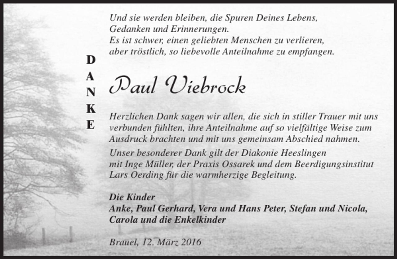 <p>D<br />A<br />N<br />K<br />E</p><p>Und sie werden bleiben, die Spuren Deines Lebens,<br />Gedanken und Erinnerungen.<br />Es ist schwer, einen geliebten Menschen zu verlieren,<br />aber tröstlich, so liebevolle Anteilnahme zu empfangen.</p><p>Paul Viebrock<br />Herzlichen Dank sagen wir allen, die sich in stiller Trauer mit uns<br />verbunden fühlten, ihre Anteilnahme auf so vielfältige Weise zum<br />Ausdruck brachten und mit uns gemeinsam Abschied nahmen.<br />Unser besonderer Dank gilt der Diakonie Heeslingen<br />mit Inge Müller, der Praxis Ossarek und dem Beerdigungsinstitut<br />Lars Oerding für die warmherzige Begleitung.<br />Die Kinder<br />Anke, Paul Gerhard, Vera und Hans Peter, Stefan und Nicola,<br />Carola und die Enkelkinder<br />Brauel, 12. März 2016</p>