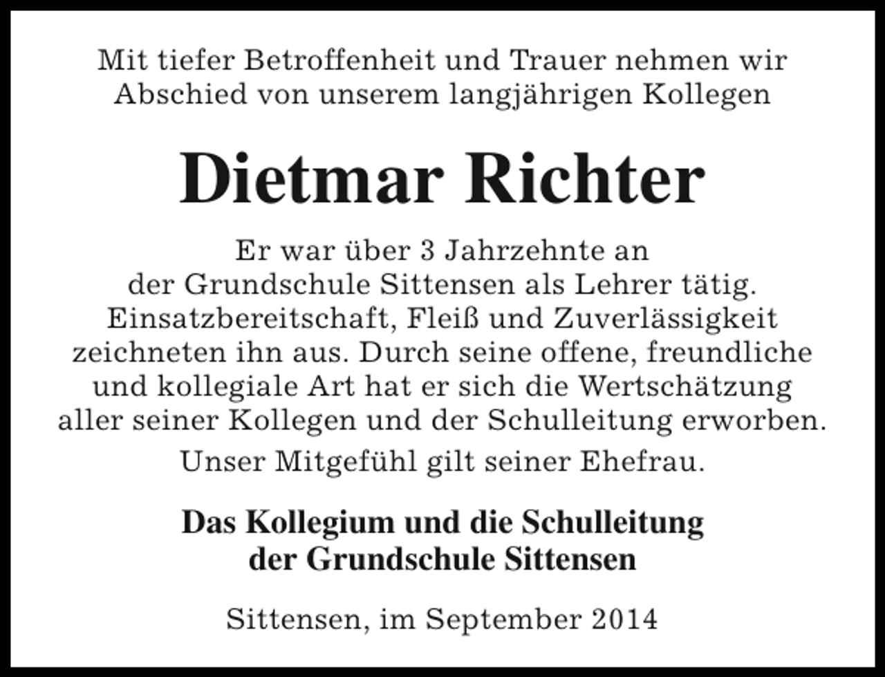 <p>Mit tiefer Betroffenheit und Trauer nehmen wir<br />Abschied von unserem langjährigen Kollegen</p><p>Dietmar Richter<br />Er war über 3 Jahrzehnte an<br />der Grundschule Sittensen als Lehrer tätig.<br />Einsatzbereitschaft, Fleiß und Zuverlässigkeit<br />zeichneten ihn aus. Durch seine offene, freundliche<br />und kollegiale Art hat er sich die Wertschätzung<br />aller seiner Kollegen und der Schulleitung erworben.<br />Unser Mitgefühl gilt seiner Ehefrau.</p><p>Das Kollegium und die Schulleitung<br />der Grundschule Sittensen<br />Sittensen, im September 2014</p>