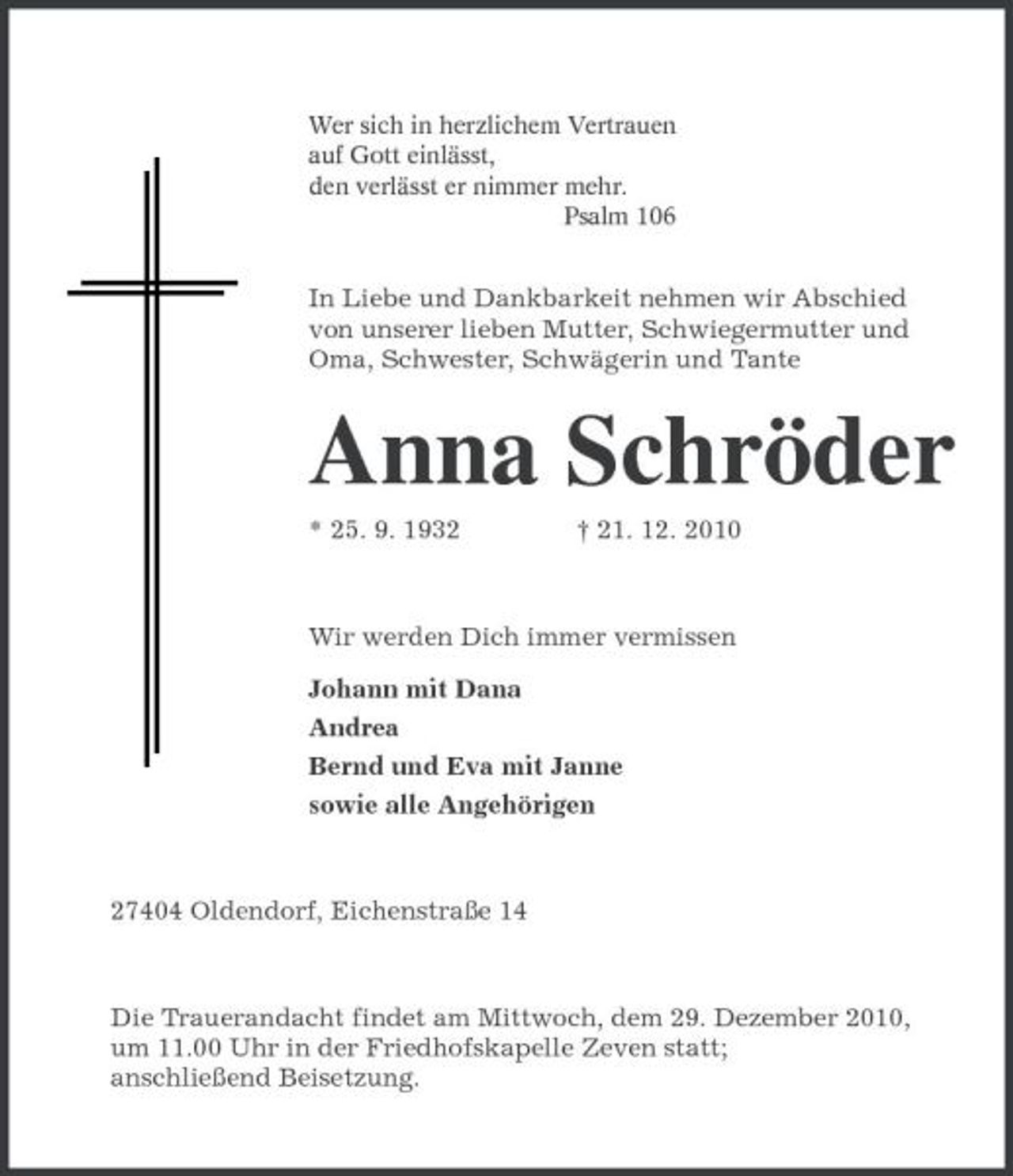 <p>Wer sich in herzlichem Vertrauen<br />auf Gott einlässt,<br />den verlässt er nimmer mehr.<br />Psalm 106<br />In Liebe und Dankbarkeit nehmen wir Abschied von unserer lieben Mutter, Schwiegermutter und Oma, Schwester, Schwägerin und Tante<br />Anna Schröder<br />* 25. 9. 1932 † 21. 12. 2010<br />Wir werden Dich immer vermissen<br />Johann mit Dana<br />Andrea<br />Bernd und Eva mit Janne<br />sowie alle Angehörigen<br />27404 Oldendorf, Eichenstraße 14<br />Die Trauerandacht findet am Mittwoch, dem 29. Dezember 2010,<br />um 11.00 Uhr in der Friedhofskapelle Zeven statt;<br />anschließend Beisetzung.</p>