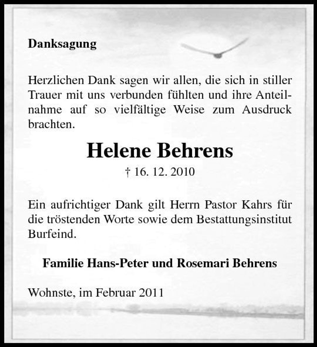 <p>Danksagung Herzlichen Dank sagen wir allen, die sich in stiller Trauer mit uns verbunden fühlten und ihre Anteilnahme auf so vielfältige Weise zum Ausdruck brachten.</p><p>Helene Behrens<br />† 16. 12. 2010</p><p>Ein aufrichtiger Dank gilt Herrn Pastor Kahrs für die tröstenden Worte sowie dem Bestattungsinstitut Burfeind. Familie Hans-Peter und Rosemari Behrens Wohnste, im Februar 2011</p>