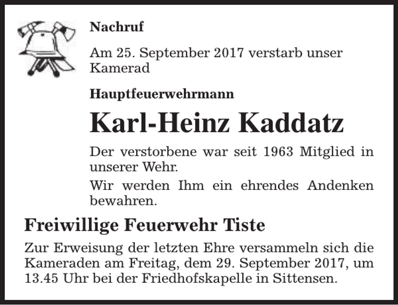 <p>Nachruf<br />Am 25. September 2017 verstarb unser<br />Kamerad<br />Hauptfeuerwehrmann</p><p>Karl-Heinz Kaddatz<br />Der verstorbene war seit 1963 Mitglied in<br />unserer Wehr.<br />Wir werden Ihm ein ehrendes Andenken<br />bewahren.</p><p>Freiwillige Feuerwehr Tiste<br />Zur Erweisung der letzten Ehre versammeln sich die<br />Kameraden am Freitag, dem 29. September 2017, um<br />13.45 Uhr bei der Friedhofskapelle in Sittensen.</p>