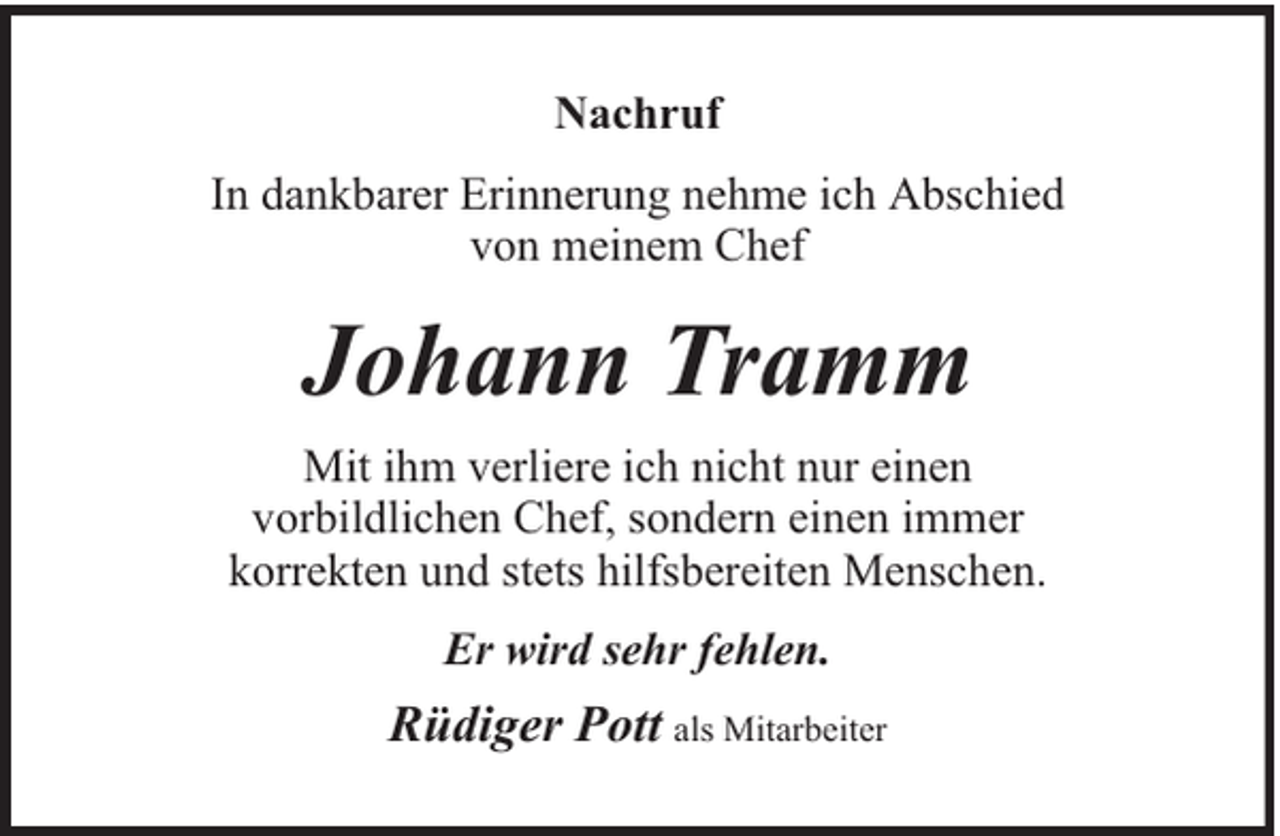 <p>Nachruf<br />In dankbarer Erinnerung nehme ich Abschied<br />von meinem Chef</p><p>Johann Tramm<br />Mit ihm verliere ich nicht nur einen<br />vorbildlichen Chef, sondern einen immer<br />korrekten und stets hilfsbereiten Menschen.<br />Er wird sehr fehlen.</p><p>Rüdiger Pott als Mitarbeiter</p>
