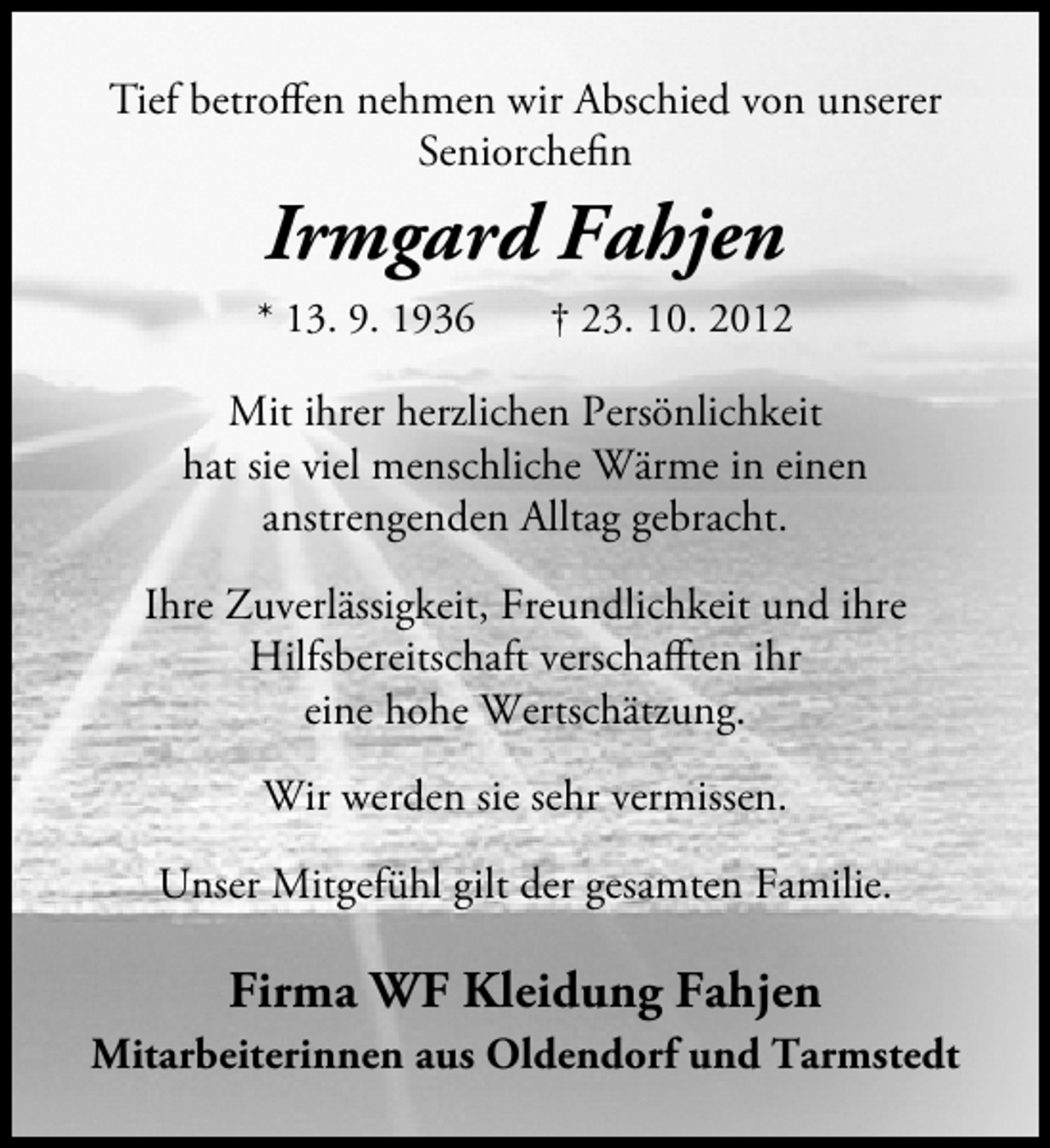 <p>Tief betroffen nehmen wir Abschied von unserer<br />Seniorchefin</p><p>Irmgard Fahjen<br />* 13. 9. 1936</p><p>† 23. 10. 2012</p><p>Mit ihrer herzlichen Persönlichkeit<br />hat sie viel menschliche Wärme in einen<br />anstrengenden Alltag gebracht.<br />Ihre Zuverlässigkeit, Freundlichkeit und ihre<br />Hilfsbereitschaft verschafften ihr<br />eine hohe Wertschätzung.<br />Wir werden sie sehr vermissen.<br />Unser Mitgefühl gilt der gesamten Familie.</p><p>Firma WF Kleidung Fahjen<br />Mitarbeiterinnen aus Oldendorf und Tarmstedt</p>