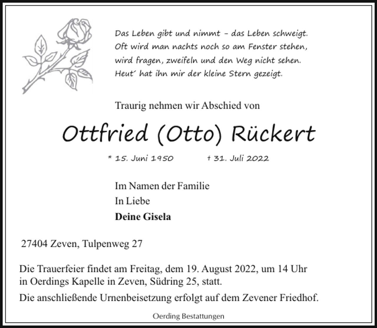 <p>Das Leben gibt und nimmt - das Leben schweigt.<br />Oft wird man nachts noch so am Fenster stehen,<br />wird fragen, zweifeln und den Weg nicht sehen.<br />Heut´ hat ihn mir der kleine Stern gezeigt.</p><p>Traurig nehmen wir Abschied von</p><p>Ottfried (Otto) Rückert<br />* 15. Juni 1950</p><p>† 31. Juli 2022</p><p>Im Namen der Familie<br />In Liebe<br />Deine Gisela<br />27404 Zeven, Tulpenweg 27<br />Die Trauerfeier findet am Freitag, dem 19. August 2022, um 14 Uhr<br />in Oerdings Kapelle in Zeven, Südring 25, statt.<br />Die anschließende Urnenbeisetzung erfolgt auf dem Zevener Friedhof.<br />Oerding Bestattungen</p>