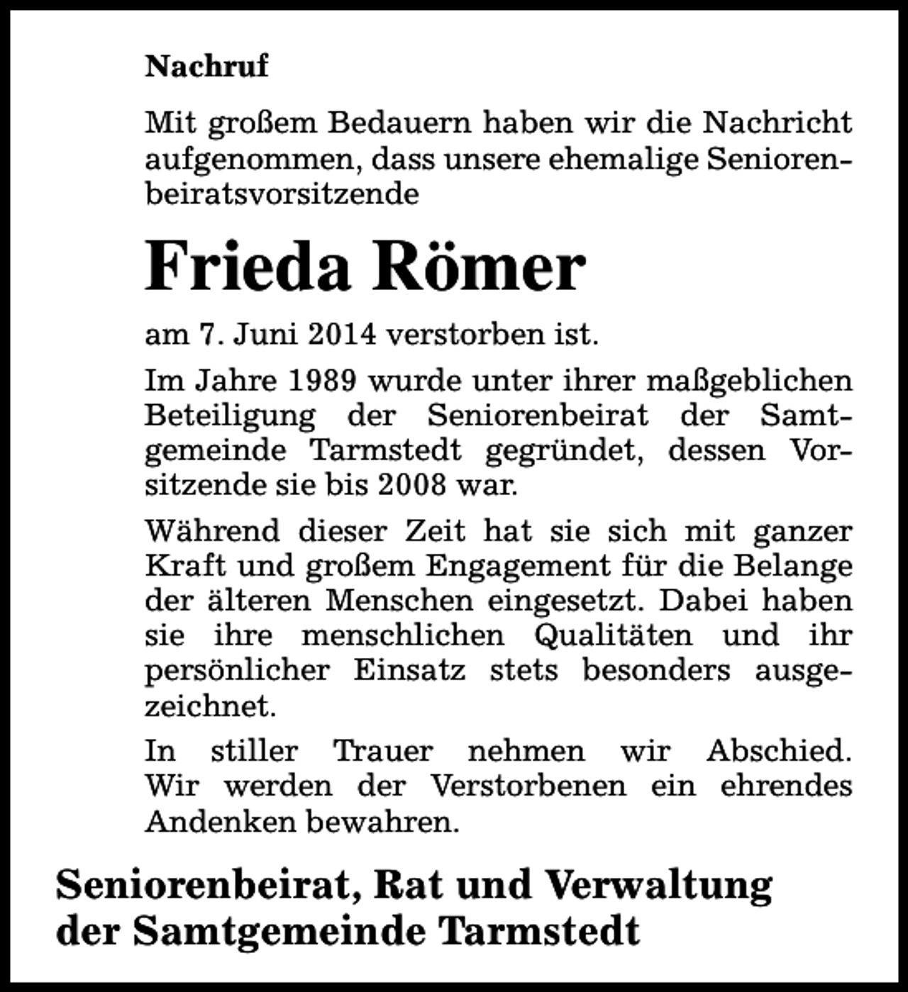 <p>Nachruf<br />Mit großem Bedauern haben wir die Nachricht<br />aufgenommen, dass unsere ehemalige Seniorenbeiratsvorsitzende</p><p>Frieda Römer</p><p>am 7. Juni 2014 verstorben ist.<br />Im Jahre 1989 wurde unter ihrer maßgeblichen<br />Beteiligung der Seniorenbeirat der Samtgemeinde Tarmstedt gegründet, dessen Vorsitzende sie bis 2008 war.<br />Während dieser Zeit hat sie sich mit ganzer<br />Kraft und großem Engagement für die Belange<br />der älteren Menschen eingesetzt. Dabei haben<br />sie ihre menschlichen Qualitäten und ihr<br />persönlicher Einsatz stets besonders ausgezeichnet.<br />In stiller Trauer nehmen wir Abschied.<br />Wir werden der Verstorbenen ein ehrendes<br />Andenken bewahren.</p><p>Seniorenbeirat, Rat und Verwaltung<br />der Samtgemeinde Tarmstedt</p>