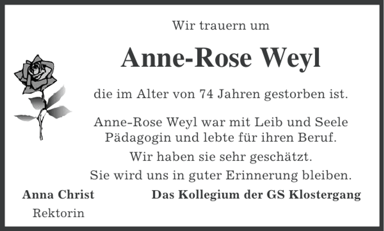 <p>Wir trauern um</p><p>Anne-Rose Weyl<br />die im Alter von 74 Jahren gestorben ist.<br />Anne-Rose Weyl war mit Leib und Seele<br />Pädagogin und lebte für ihren Beruf.<br />Wir haben sie sehr geschätzt.<br />Sie wird uns in guter Erinnerung bleiben.<br />Anna Christ<br />Rektorin</p><p>Das Kollegium der GS Klostergang</p>