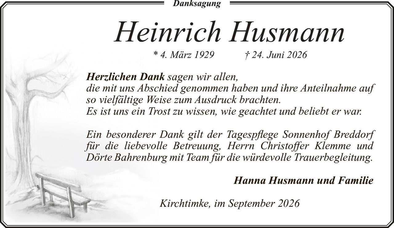 <p><strong>Danksagung</strong></p><p><strong>Heinrich Husmann</strong><br>* 4. März 1929 † 24. Juni 2026</p><p><i>Herzlichen Dank</i> sagen wir allen,<br>die mit uns Abschied genommen haben und ihre Anteilnahme auf<br>so vielfältige Weise zum Ausdruck brachten.<br>Es ist uns ein Trost zu wissen, wie geachtet und beliebt er war.</p><p>Ein besonderer Dank gilt der Tagespflege Sonnenhof Breddorf<br>für die liebevolle Betreuung, Herrn Christoffer Klemme und<br>Dörte Bahrenburg mit Team für die würdevolle Trauerbegleitung.</p><p><strong>Hanna Husmann und Familie</strong></p><p>Kirchtimke, im September 2026</p>