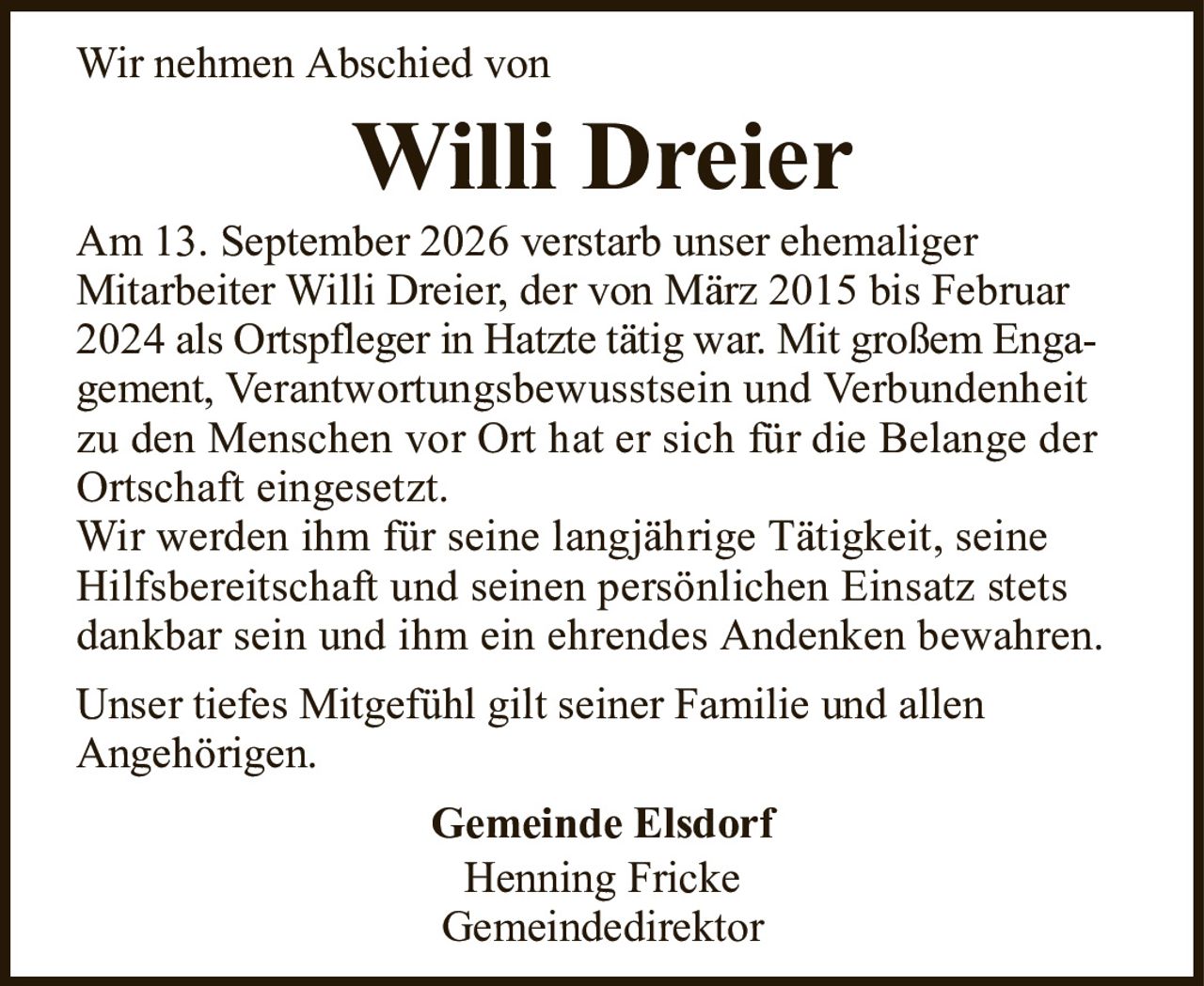 Wir nehmen Abschied vonWilli DreierGemeinde ElsdorfHenning FrickeGemeindedirektorAm 13. September 2026 verstarb unser ehemaligerMitarbeiter Willi Dreier, der von März 2015 bis Februar 2024als Ortspfleger in Hatzte tätig war. Mit großem Engagement,Verantwortungsbewusstsein und Verbundenheit zu den Menschen vor Ort hat er sich für die Belange derOrtschaft eingesetzt.Wir werden ihm für seine langjährige Tätigkeit, seine Hilfsbereitschaft und seinen persönlichen Einsatz stets dankbar sein und ihm ein ehrendes Andenken bewahren.Unser tiefes Mitgefühl gilt seiner Familie und allenAngehörigen.