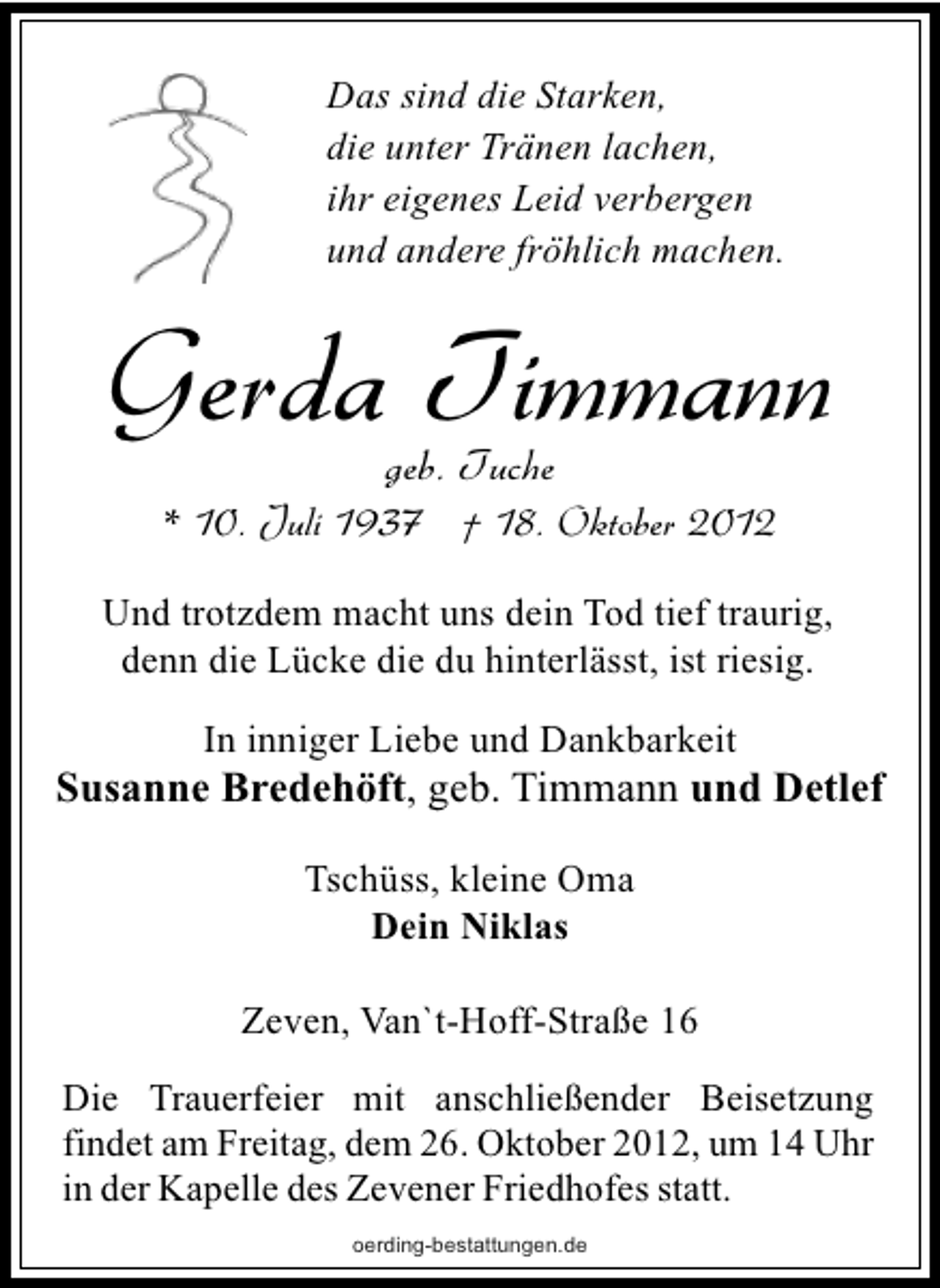 <p>Das sind die Starken,<br />die unter Tränen lachen,<br />ihr eigenes Leid verbergen<br />und andere fröhlich machen.</p>
<p>Gerda Timmann<br />geb. Tuche</p>
<p>* 10. Juli 1937 † 18. Oktober 2012<br />Und trotzdem macht uns dein Tod tief traurig,<br />denn die Lücke die du hinterlässt, ist riesig.<br />In inniger Liebe und Dankbarkeit</p>
<p>Susanne Bredehöft, geb. Timmann und Detlef<br />Tschüss, kleine Oma<br />Dein Niklas<br />Zeven, Van`t-Hoff-Straße 16<br />Die Trauerfeier mit anschließender Beisetzung<br />findet am Freitag, dem 26. Oktober 2012, um 14 Uhr<br />in der Kapelle des Zevener Friedhofes statt.<br />oerding-bestattungen.de</p>