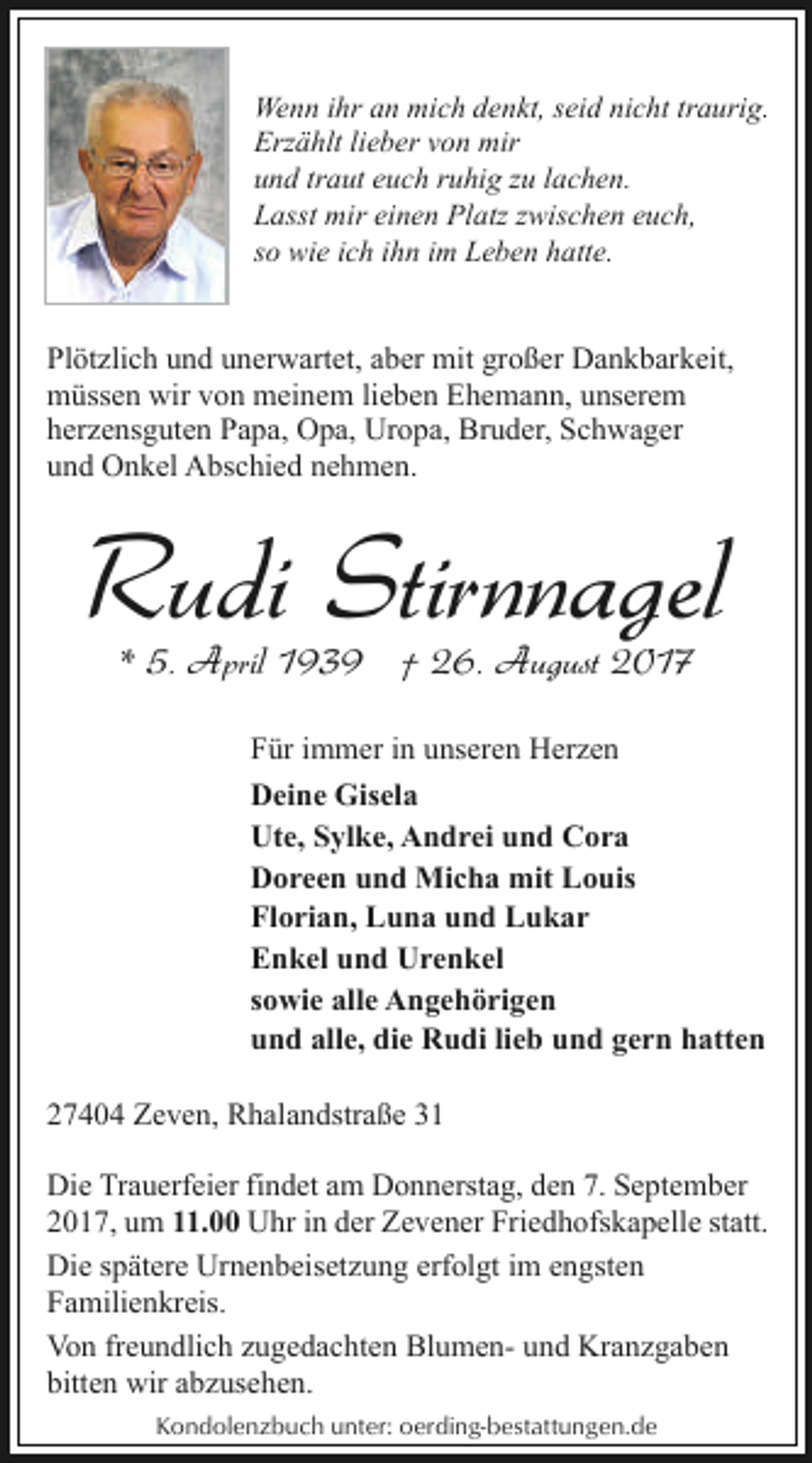 <p>Wenn ihr an mich denkt, seid nicht traurig.<br />Erzählt lieber von mir<br />und traut euch ruhig zu lachen.<br />Lasst mir einen Platz zwischen euch,<br />so wie ich ihn im Leben hatte.</p><p>Plötzlich und unerwartet, aber mit großer Dankbarkeit,<br />müssen wir von meinem lieben Ehemann, unserem<br />herzensguten Papa, Opa, Uropa, Bruder, Schwager<br />und Onkel Abschied nehmen.</p><p>Rudi Stirnnagel<br />* 5. April 1939 † 26. August 2017</p><p>Für immer in unseren Herzen<br />Deine Gisela<br />Ute, Sylke, Andrei und Cora<br />Doreen und Micha mit Louis<br />Florian, Luna und Lukar<br />Enkel und Urenkel<br />sowie alle Angehörigen<br />und alle, die Rudi lieb und gern hatten<br />27404 Zeven, Rhalandstraße 31<br />Die Trauerfeier findet am Donnerstag, den 7. September<br />2017, um 11.00 Uhr in der Zevener Friedhofskapelle statt.<br />Die spätere Urnenbeisetzung erfolgt im engsten<br />Familienkreis.<br />Von freundlich zugedachten Blumen- und Kranzgaben<br />bitten wir abzusehen.<br />Kondolenzbuch unter: oerding-bestattungen.de</p>