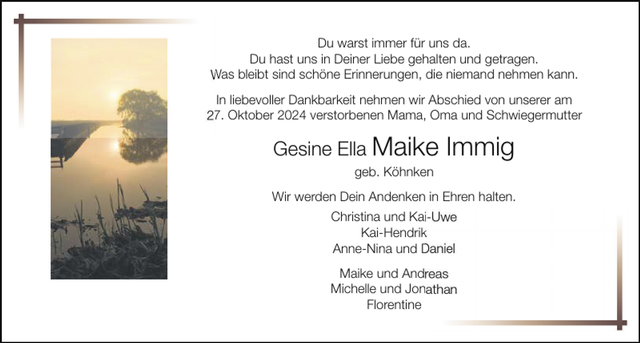 <p>Du warst immer für uns da.<br />Du hast uns in Deiner Liebe gehalten und getragen.<br />Was bleibt sind schöne Erinnerungen, die niemand nehmen kann.<br />In liebevoller Dankbarkeit nehmen wir Abschied von unserer am<br />27. Oktober 2024 verstorbenen Mama, Oma und Schwiegermutter</p><p>Gesine Ella Maike</p><p>Immig</p><p>geb. Köhnken<br />Wir werden Dein Andenken in Ehren halten.<br />Christina und Kai-Uwe<br />Kai-Hendrik<br />Anne-Nina und Daniel<br />Maike und Andreas<br />Michelle und Jonathan<br />Florentine</p>