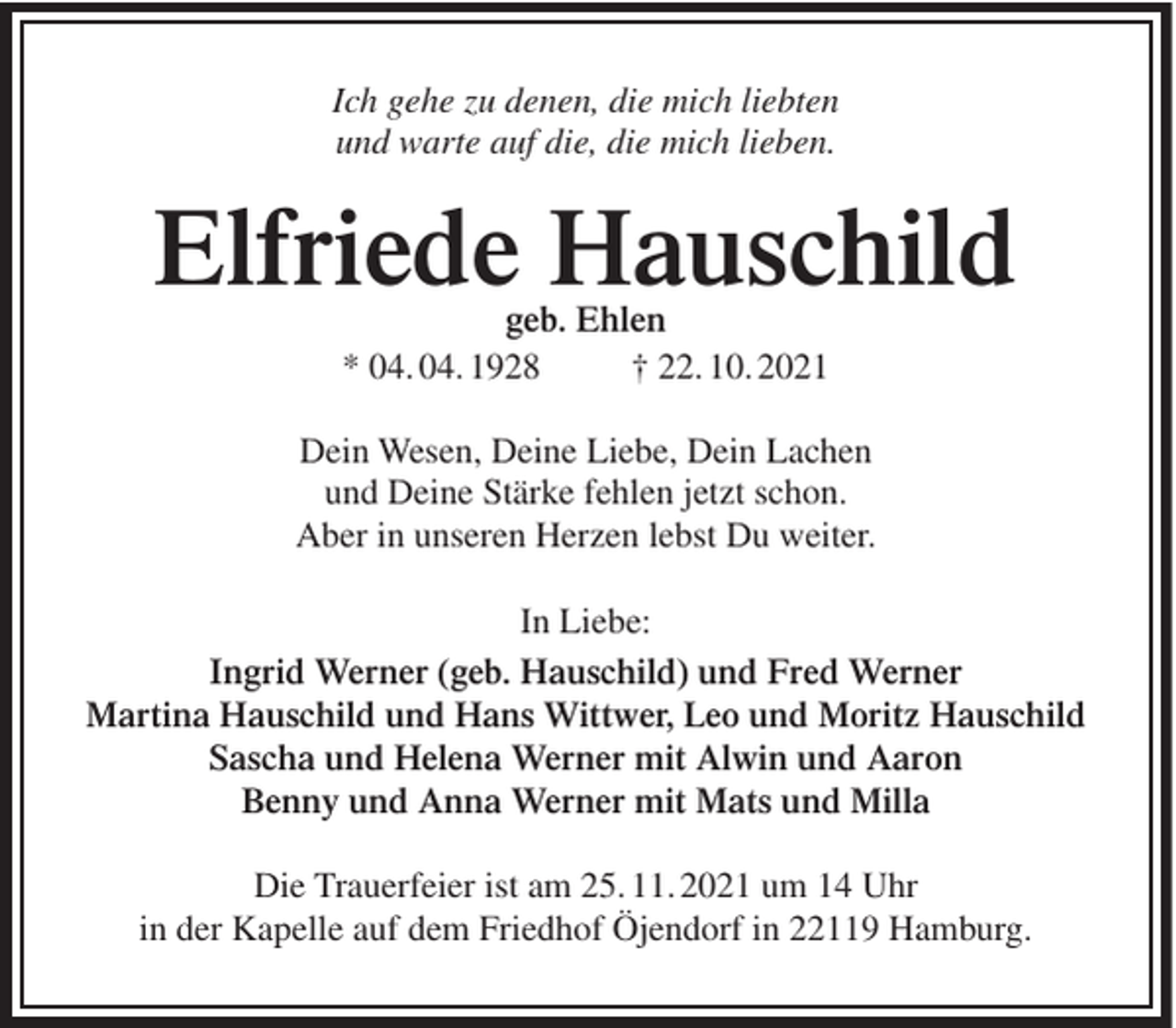<p>Ich gehe zu denen, die mich liebten<br />und warte auf die, die mich lieben.</p><p>Elfriede Hauschild<br />geb. Ehlen<br />* 04. 04. 1928<br />† 22. 10. 2021</p><p>Dein Wesen, Deine Liebe, Dein Lachen<br />und Deine Stärke fehlen jetzt schon.<br />Aber in unseren Herzen lebst Du weiter.<br />In Liebe:<br />Ingrid Werner (geb. Hauschild) und Fred Werner<br />Martina Hauschild und Hans Wittwer, Leo und Moritz Hauschild<br />Sascha und Helena Werner mit Alwin und Aaron<br />Benny und Anna Werner mit Mats und Milla<br />Die Trauerfeier ist am 25. 11. 2021 um 14 Uhr<br />in der Kapelle auf dem Friedhof Öjendorf in 22119 Hamburg.</p>