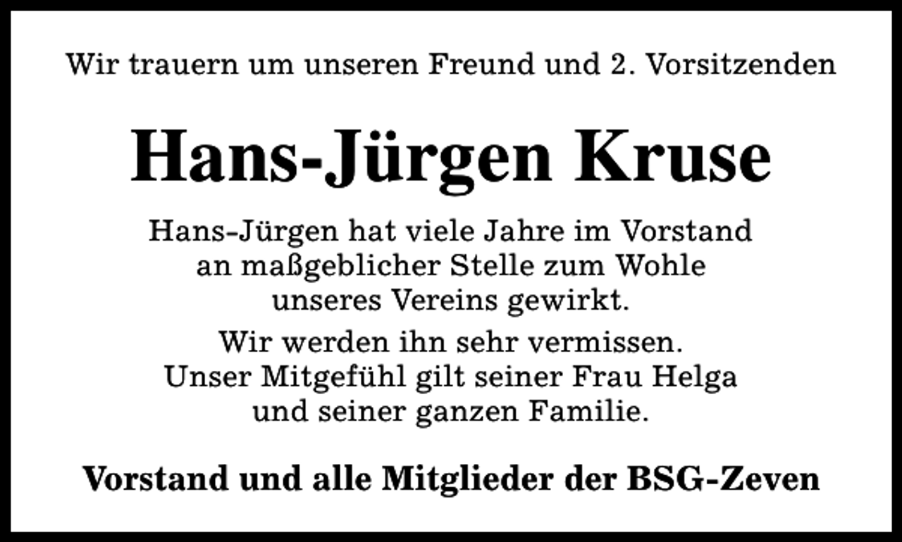<p>Wir trauern um unseren Freund und 2. Vorsitzenden</p><p>Hans-Jürgen Kruse<br />Hans-Jürgen hat viele Jahre im Vorstand<br />an maßgeblicher Stelle zum Wohle<br />unseres Vereins gewirkt.<br />Wir werden ihn sehr vermissen.<br />Unser Mitgefühl gilt seiner Frau Helga<br />und seiner ganzen Familie.</p><p>Vorstand und alle Mitglieder der BSG-Zeven</p>