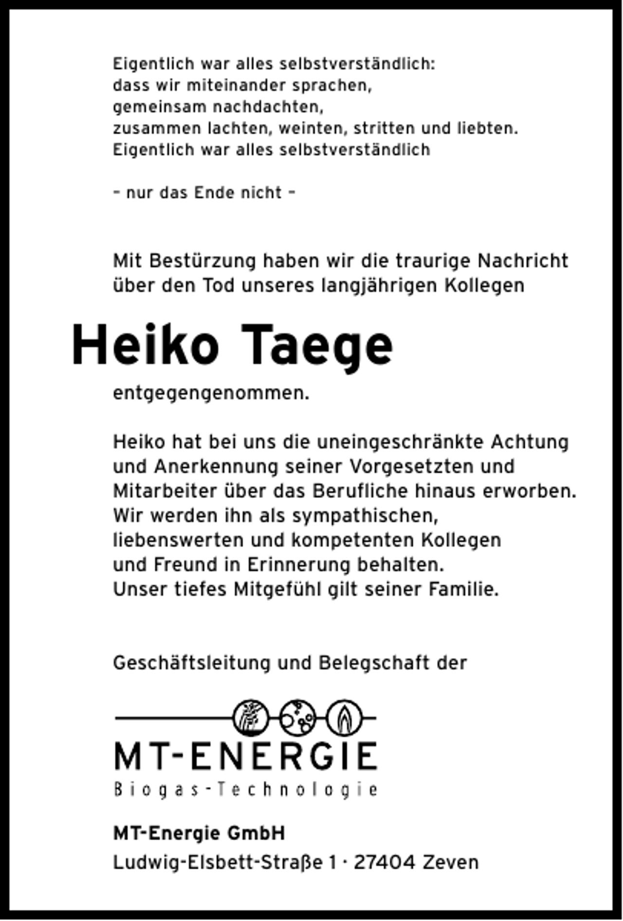 <p>Eigentlich war alles selbstverständlich:<br />dass wir miteinander sprachen,<br />gemeinsam nachdachten,<br />zusammen lachten, weinten, stritten und liebten.<br />Eigentlich war alles selbstverständlich<br />– nur das Ende nicht –</p><p>Mit Bestürzung haben wir die traurige Nachricht<br />über den Tod unseres langjährigen Kollegen</p><p>Heiko Taege<br />entgegengenommen.</p><p>Heiko hat bei uns die uneingeschränkte Achtung<br />und Anerkennung seiner Vorgesetzten und<br />Mitarbeiter ü̈ber das Berufliche hinaus erworben.<br />Wir werden ihn als sympathischen,<br />liebenswerten und kompetenten Kollegen<br />und Freund in Erinnerung behalten.<br />Unser tiefes Mitgefühl gilt seiner Familie.<br />Geschäftsleitung und Belegschaft der</p><p>MT-Energie GmbH<br />Ludwig-Elsbett-Straße 1 · 27404 Zeven</p>