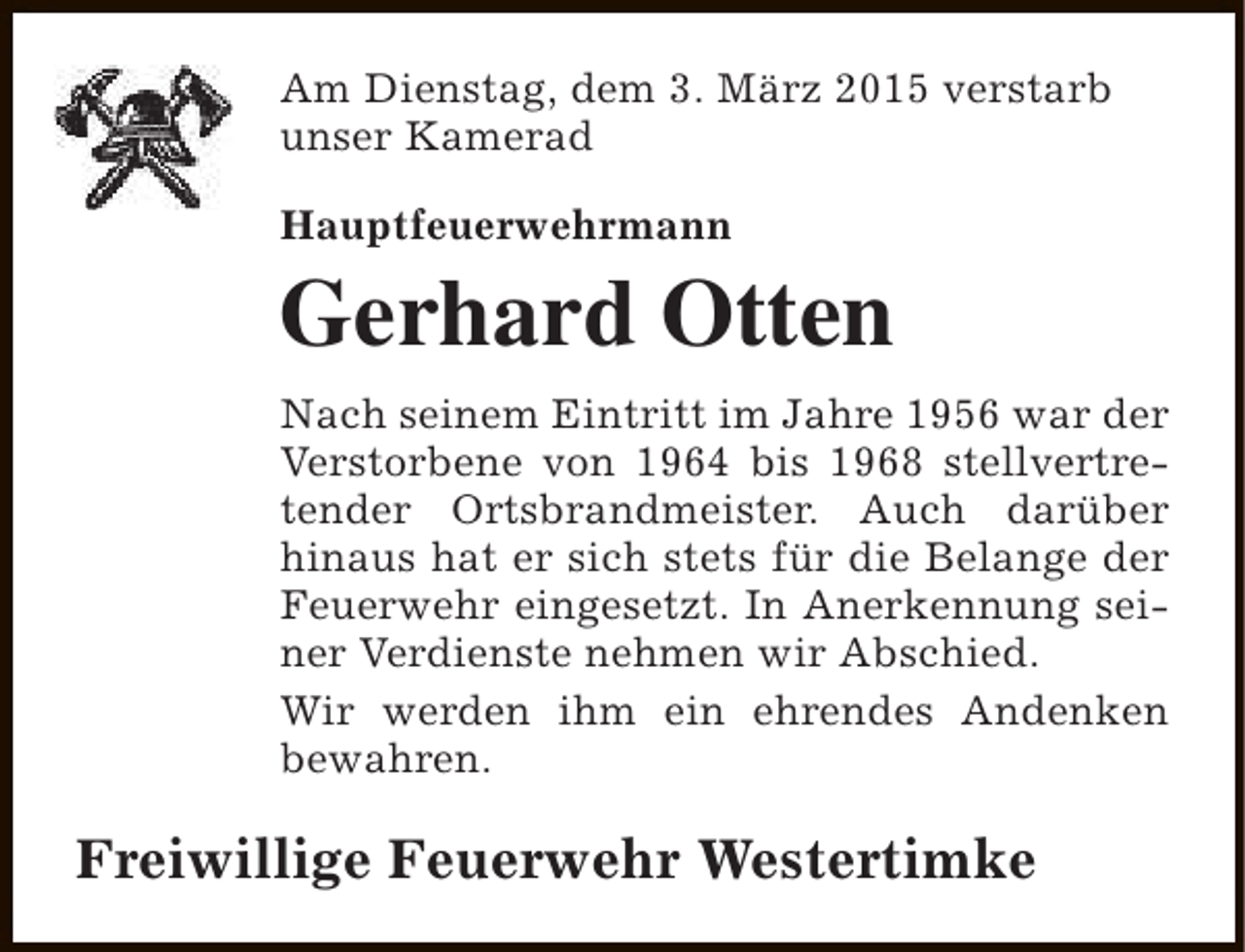<p>Am Dienstag, dem 3. März 2015 verstarb<br />unser Kamerad<br />Hauptfeuerwehrmann</p><p>Gerhard Otten<br />Nach seinem Eintritt im Jahre 1956 war der<br />Verstorbene von 1964 bis 1968 stellvertretender Ortsbrandmeister. Auch darüber<br />hinaus hat er sich stets für die Belange der<br />Feuerwehr eingesetzt. In Anerkennung seiner Verdienste nehmen wir Abschied.<br />Wir werden ihm ein ehrendes Andenken<br />bewahren.</p><p>Freiwillige Feuerwehr Westertimke</p>