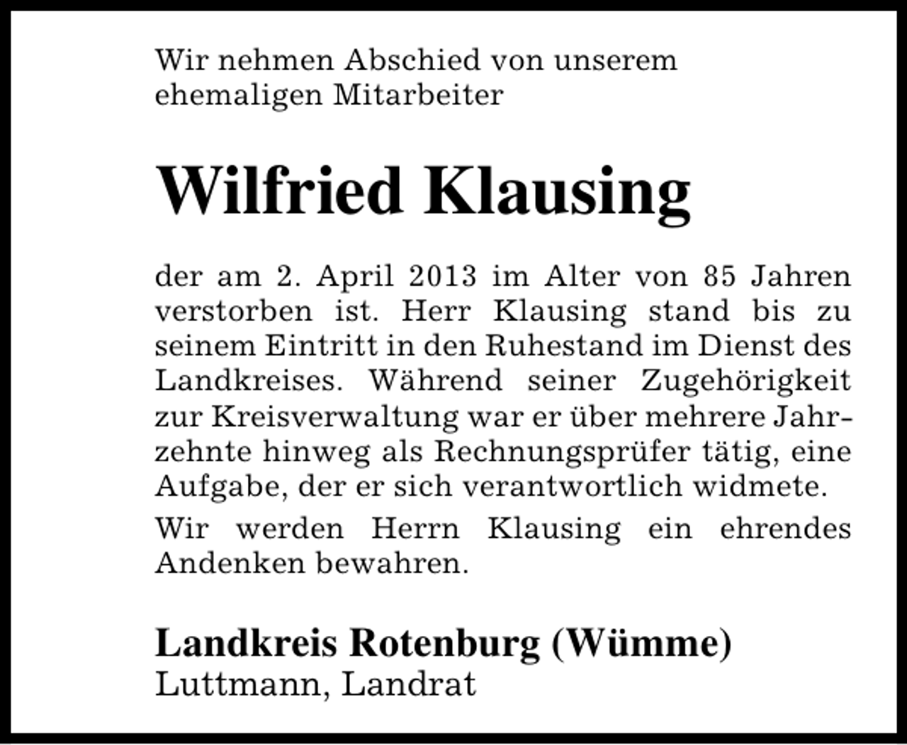 <p>Wir nehmen Abschied von unserem<br />ehemaligen Mitarbeiter</p><p>Wilfried Klausing<br />der am 2. April 2013 im Alter von 85 Jahren<br />verstorben ist. Herr Klausing stand bis zu<br />seinem Eintritt in den Ruhestand im Dienst des<br />Landkreises. Während seiner Zugehörigkeit<br />zur Kreisverwaltung war er über mehrere Jahrzehnte hinweg als Rechnungsprüfer tätig, eine<br />Aufgabe, der er sich verantwortlich widmete.<br />Wir werden Herrn Klausing ein ehrendes<br />Andenken bewahren.</p><p>Landkreis Rotenburg (Wümme)</p><p>Luttmann, Landrat</p>