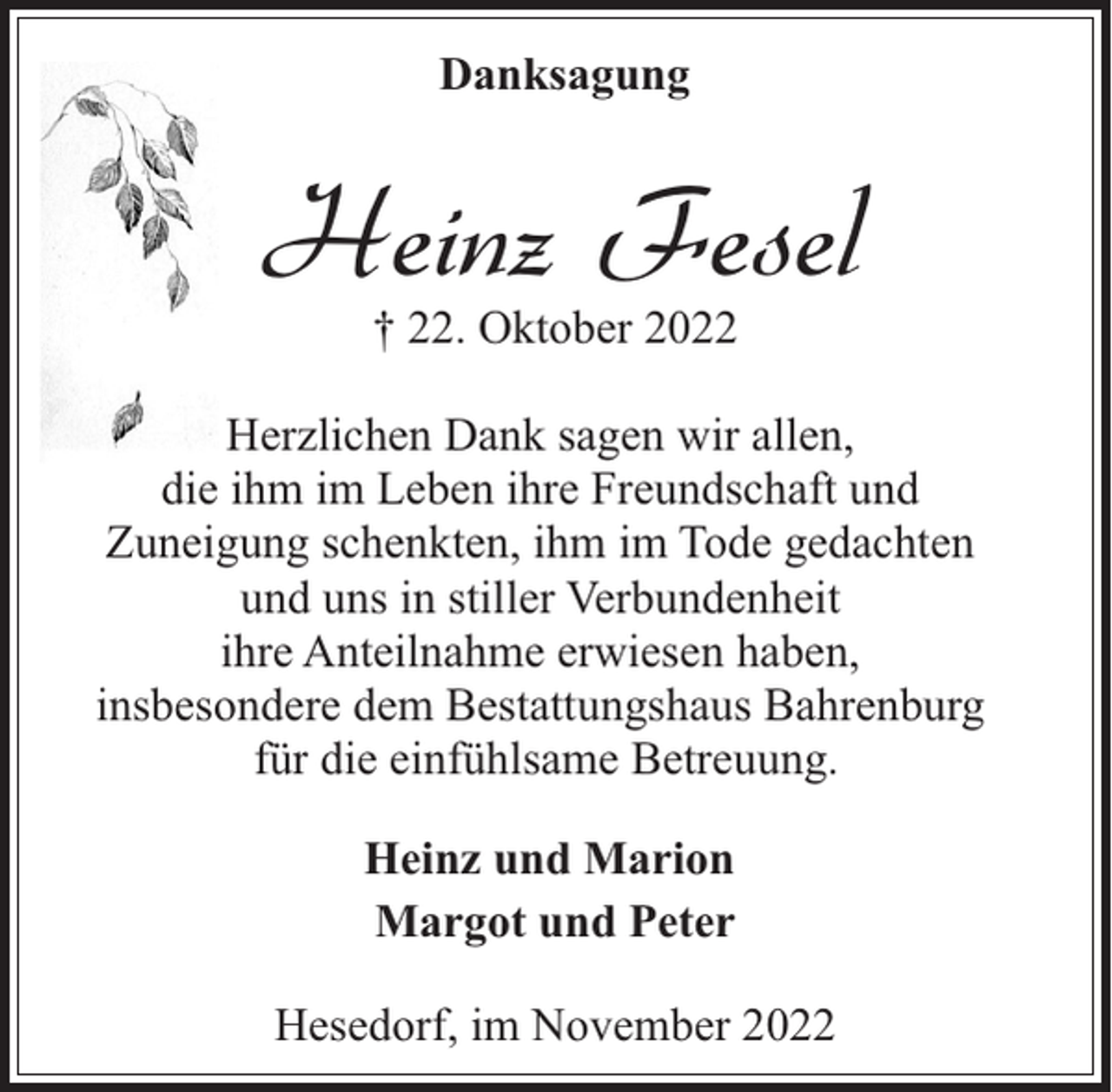 <p>Danksagung</p><p>Heinz Fesel<br />† 22. Oktober 2022</p><p>Herzlichen Dank sagen wir allen,<br />die ihm im Leben ihre Freundschaft und<br />Zuneigung schenkten, ihm im Tode gedachten<br />und uns in stiller Verbundenheit<br />ihre Anteilnahme erwiesen haben,<br />insbesondere dem Bestattungshaus Bahrenburg<br />für die einfühlsame Betreuung.<br />Heinz und Marion<br />Margot und Peter<br />Hesedorf, im November 2022</p>
