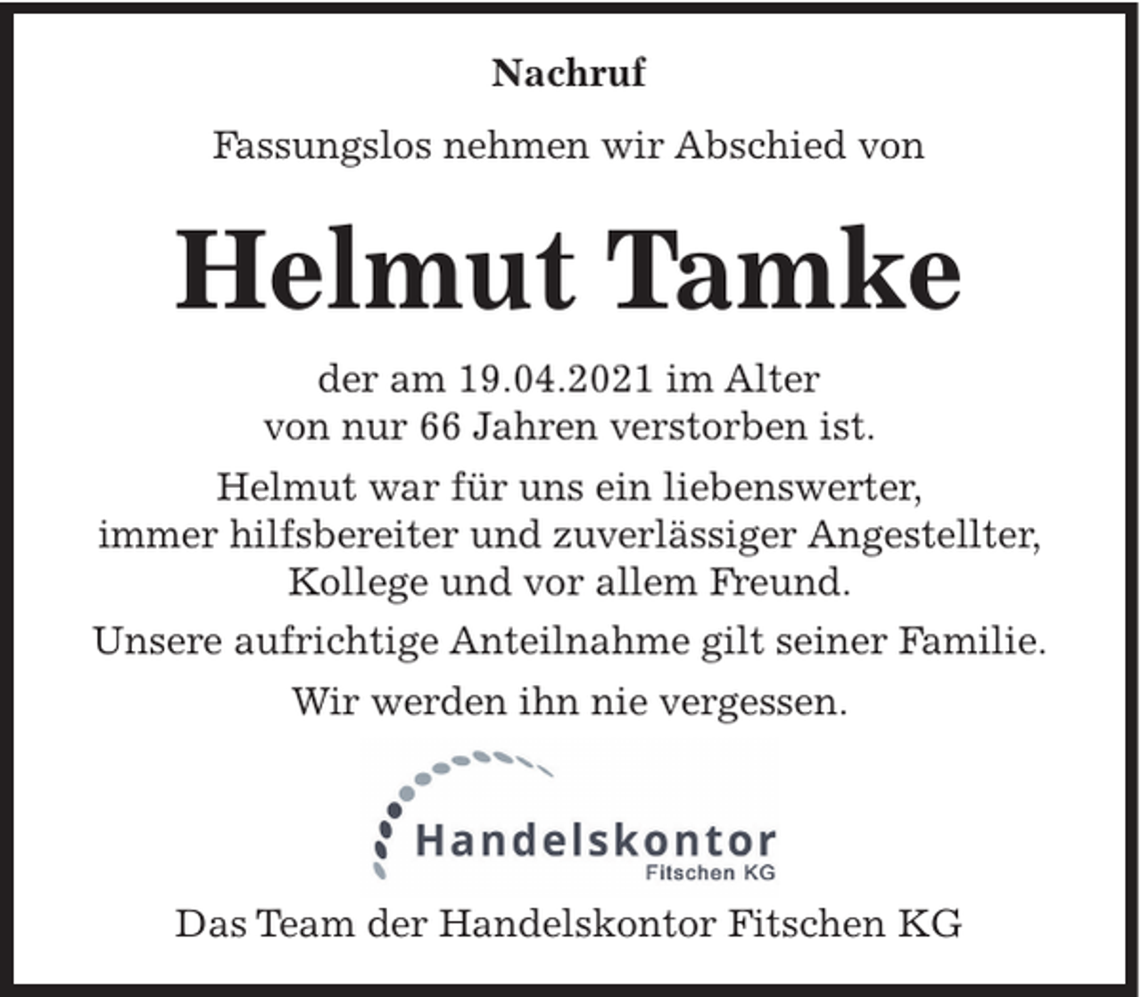 <p>Nachruf<br />Fassungslos nehmen wir Abschied von</p><p>Helmut Tamke<br />der am 19.04.2021 im Alter<br />von nur 66 Jahren verstorben ist.<br />Helmut war für uns ein liebenswerter,<br />immer hilfsbereiter und zuverlässiger Angestellter,<br />Kollege und vor allem Freund.<br />Unsere aufrichtige Anteilnahme gilt seiner Familie.<br />Wir werden ihn nie vergessen.</p><p>Das Team der Handelskontor Fitschen KG</p>