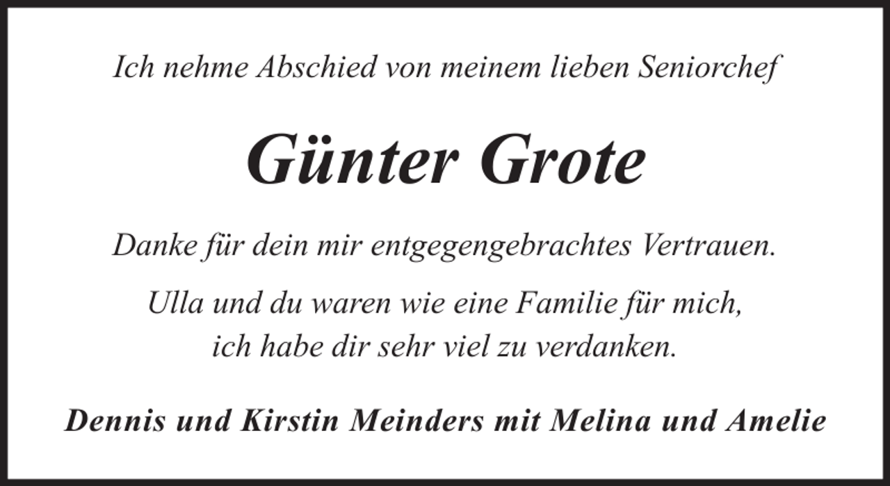 <p>Ich nehme Abschied von meinem lieben Seniorchef</p><p>Günter Grote<br />Danke für dein mir entgegengebrachtes Vertrauen.<br />Ulla und du waren wie eine Familie für mich,<br />ich habe dir sehr viel zu verdanken.<br />Dennis und Kirstin Meinders mit Melina und Amelie</p>