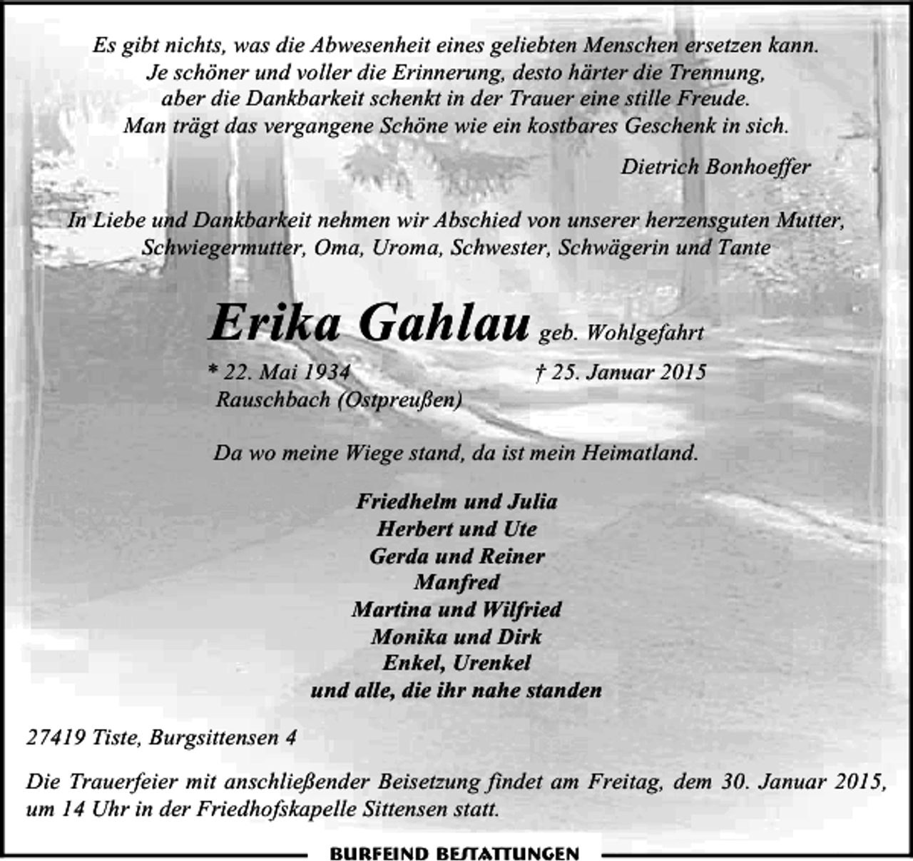 <p>Es gibt nichts, was die Abwesenheit eines geliebten Menschen ersetzen kann.<br />Je schöner und voller die Erinnerung, desto härter die Trennung,<br />aber die Dankbarkeit schenkt in der Trauer eine stille Freude.<br />Man trägt das vergangene Schöne wie ein kostbares Geschenk in sich.<br />Dietrich Bonhoeffer<br />In Liebe und Dankbarkeit nehmen wir Abschied von unserer herzensguten Mutter,<br />Schwiegermutter, Oma, Uroma, Schwester, Schwägerin und Tante</p><p>Erika Gahlau geb. Wohlgefahrt</p><p>* 22. Mai 1934<br />Rauschbach (Ostpreußen)</p><p>† 25. Januar 2015</p><p>Da wo meine Wiege stand, da ist mein Heimatland.<br />Friedhelm und Julia<br />Herbert und Ute<br />Gerda und Reiner<br />Manfred<br />Martina und Wilfried<br />Monika und Dirk<br />Enkel, Urenkel<br />und alle, die ihr nahe standen<br />27419 Tiste, Burgsittensen 4<br />Die Trauerfeier mit anschließender Beisetzung findet am Freitag, dem 30. Januar 2015,<br />um 14 Uhr in der Friedhofskapelle Sittensen statt.<br />Burfeind Bestattungen</p>