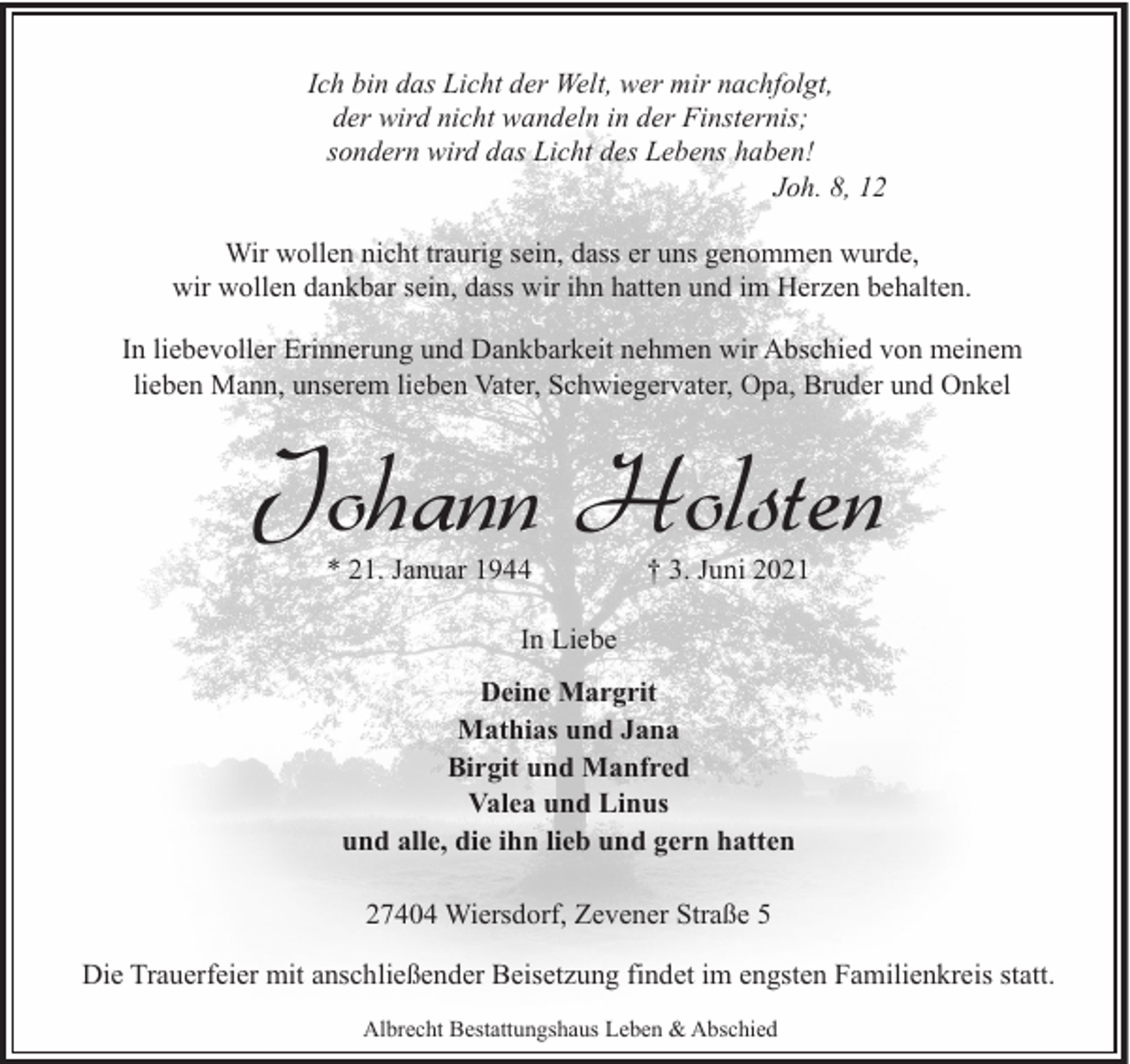 <p>Ich bin das Licht der Welt, wer mir nachfolgt,<br />der wird nicht wandeln in der Finsternis;<br />sondern wird das Licht des Lebens haben!<br />Joh. 8, 12<br />Wir wollen nicht traurig sein, dass er uns genommen wurde,<br />wir wollen dankbar sein, dass wir ihn hatten und im Herzen behalten.<br />In liebevoller Erinnerung und Dankbarkeit nehmen wir Abschied von meinem<br />lieben Mann, unserem lieben Vater, Schwiegervater, Opa, Bruder und Onkel</p><p>Johann Holsten<br />* 21. Januar 1944</p><p>† 3. Juni 2021</p><p>In Liebe<br />Deine Margrit<br />Mathias und Jana<br />Birgit und Manfred<br />Valea und Linus<br />und alle, die ihn lieb und gern hatten<br />27404 Wiersdorf, Zevener Straße 5<br />Die Trauerfeier mit anschließender Beisetzung findet im engsten Familienkreis statt.<br />Albrecht Bestattungshaus Leben &amp; Abschied</p>