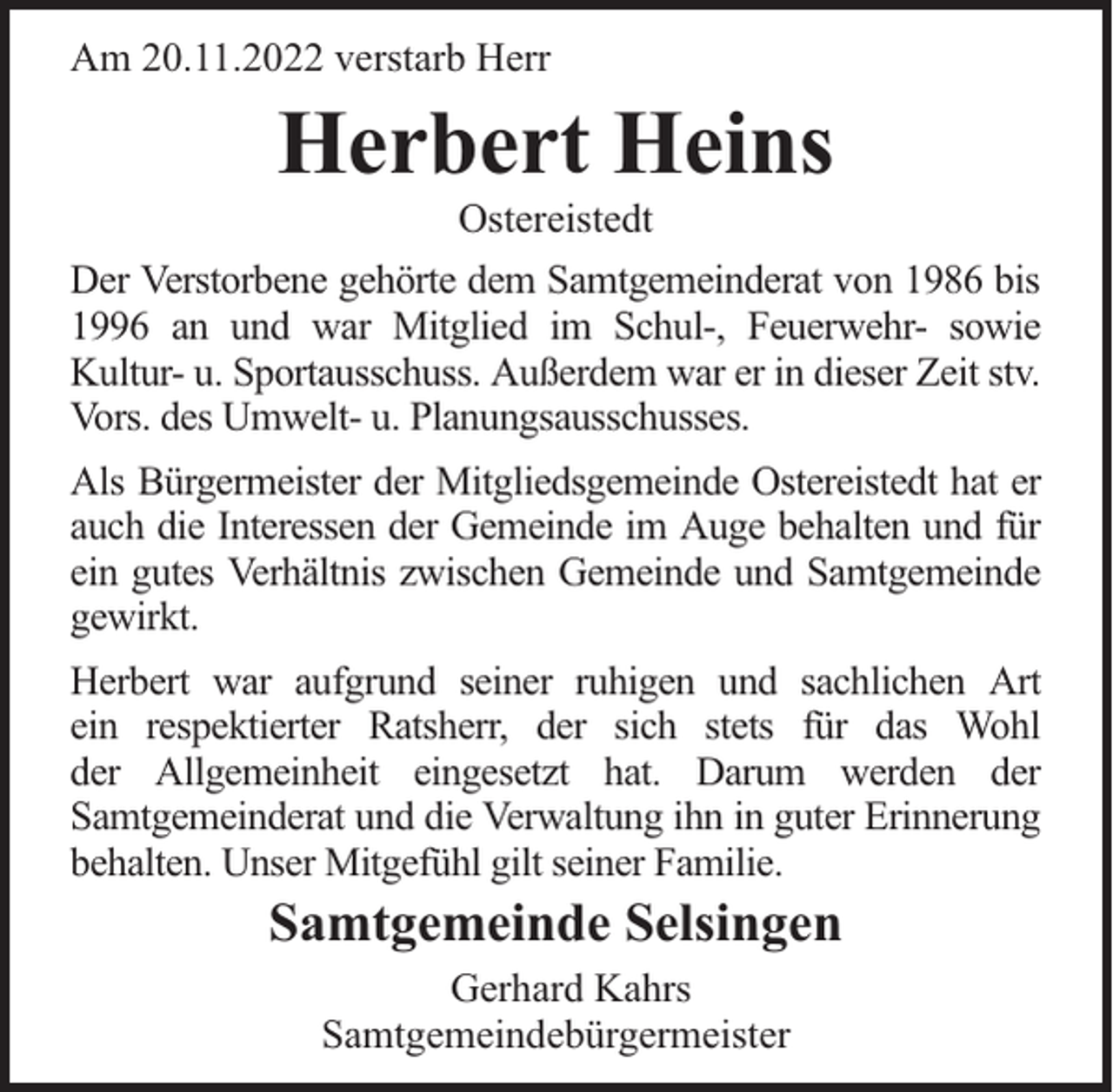 <p>Am 20.11.2022 verstarb Herr</p><p>Herbert Heins<br />Ostereistedt</p><p>Der Verstorbene gehörte dem Samtgemeinderat von 1986 bis<br />1996 an und war Mitglied im Schul-, Feuerwehr- sowie<br />Kultur- u. Sportausschuss. Außerdem war er in dieser Zeit stv.<br />Vors. des Umwelt- u. Planungsausschusses.<br />Als Bürgermeister der Mitgliedsgemeinde Ostereistedt hat er<br />auch die Interessen der Gemeinde im Auge behalten und für<br />ein gutes Verhältnis zwischen Gemeinde und Samtgemeinde<br />gewirkt.<br />Herbert war aufgrund seiner ruhigen und sachlichen Art<br />ein respektierter Ratsherr, der sich stets für das Wohl<br />der Allgemeinheit eingesetzt hat. Darum werden der<br />Samtgemeinderat und die Verwaltung ihn in guter Erinnerung<br />behalten. Unser Mitgefühl gilt seiner Familie.</p><p>Samtgemeinde Selsingen<br />Gerhard Kahrs<br />Samtgemeindebürgermeister</p>
