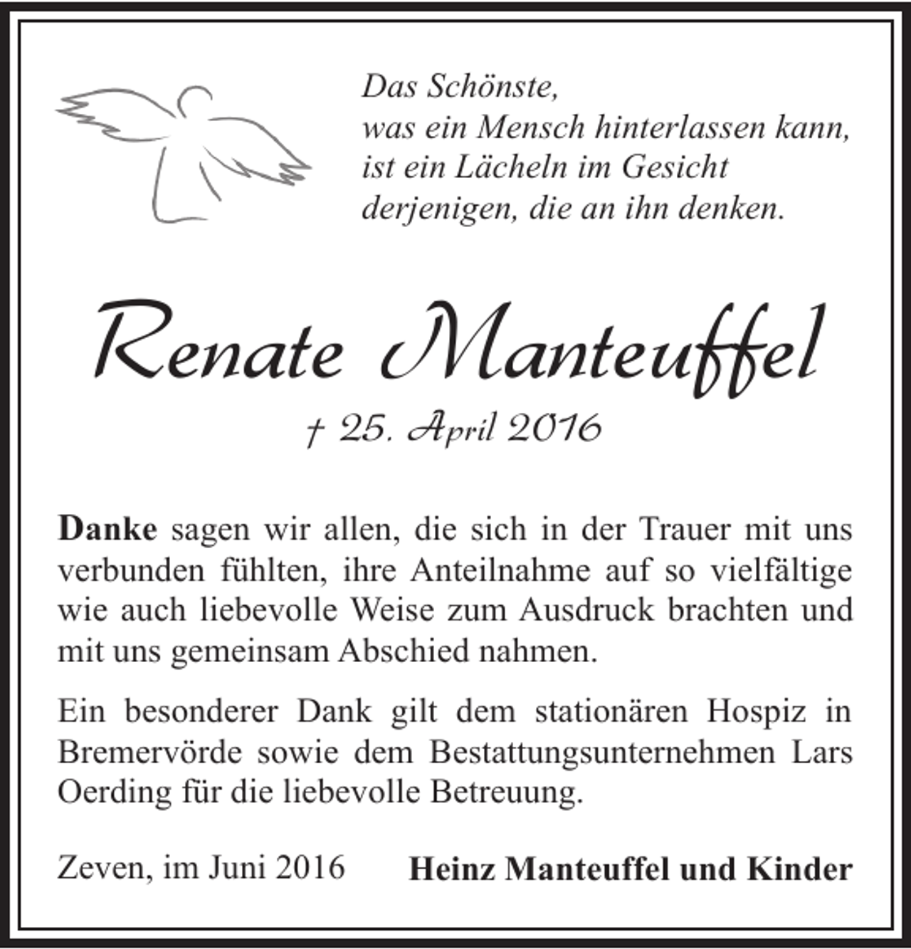 <p>Das Schönste,<br />was ein Mensch hinterlassen kann,<br />ist ein Lächeln im Gesicht<br />derjenigen, die an ihn denken.</p><p>Renate Manteuffel<br />† 25. April 2016</p><p>Danke sagen wir allen, die sich in der Trauer mit uns</p><p>verbunden fühlten, ihre Anteilnahme auf so vielfältige<br />wie auch liebevolle Weise zum Ausdruck brachten und<br />mit uns gemeinsam Abschied nahmen.<br />Ein besonderer Dank gilt dem stationären Hospiz in<br />Bremervörde sowie dem Bestattungsunternehmen Lars<br />Oerding für die liebevolle Betreuung.<br />Zeven, im Juni 2016</p><p>Heinz Manteuffel und Kinder</p>