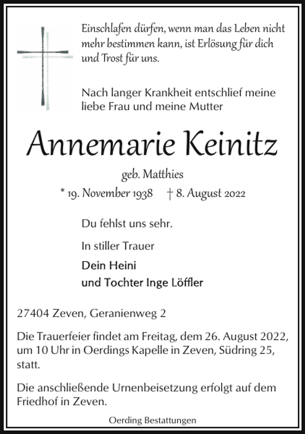 <p>Einschlafen dürfen, wenn man das Leben nicht<br />mehr bestimmen kann, ist Erlösung f�r dich<br />und Trost f�r uns.<br />Nach langer Krankheit entschlief meine<br />liebe Frau und meine Mutter</p><p>Annemarie Keinitz<br />geb. Ma*hies<br />* 19. November 1938 † 8. Aug&amp;st 2022<br />Du fehlst uns sehr.<br />In stiller Trauer</p><p>27404 Zeven, Geranienweg 2<br />Die Trauerfeier findet am Freitag, dem 26. August 2022,<br />um 10 Uhr in Oerdings Kapelle in Zeven, Südring 25,<br />statt.<br />Die anschließende Urnenbeisetzung erfolgt auf dem<br />Friedhof in Zeven.<br />Oerding Bestattungen</p>