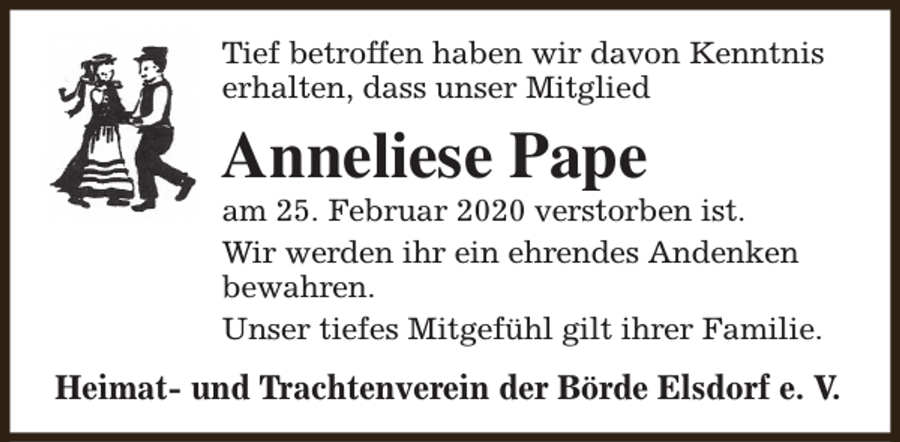 <p>Tief betroffen haben wir davon Kenntnis<br />erhalten, dass unser Mitglied</p><p>Anneliese Pape</p><p>am 25. Februar 2020 verstorben ist.<br />Wir werden ihr ein ehrendes Andenken<br />bewahren.<br />Unser tiefes Mitgefühl gilt ihrer Familie.</p><p>Heimat- und Trachtenverein der Börde Elsdorf e. V.</p>