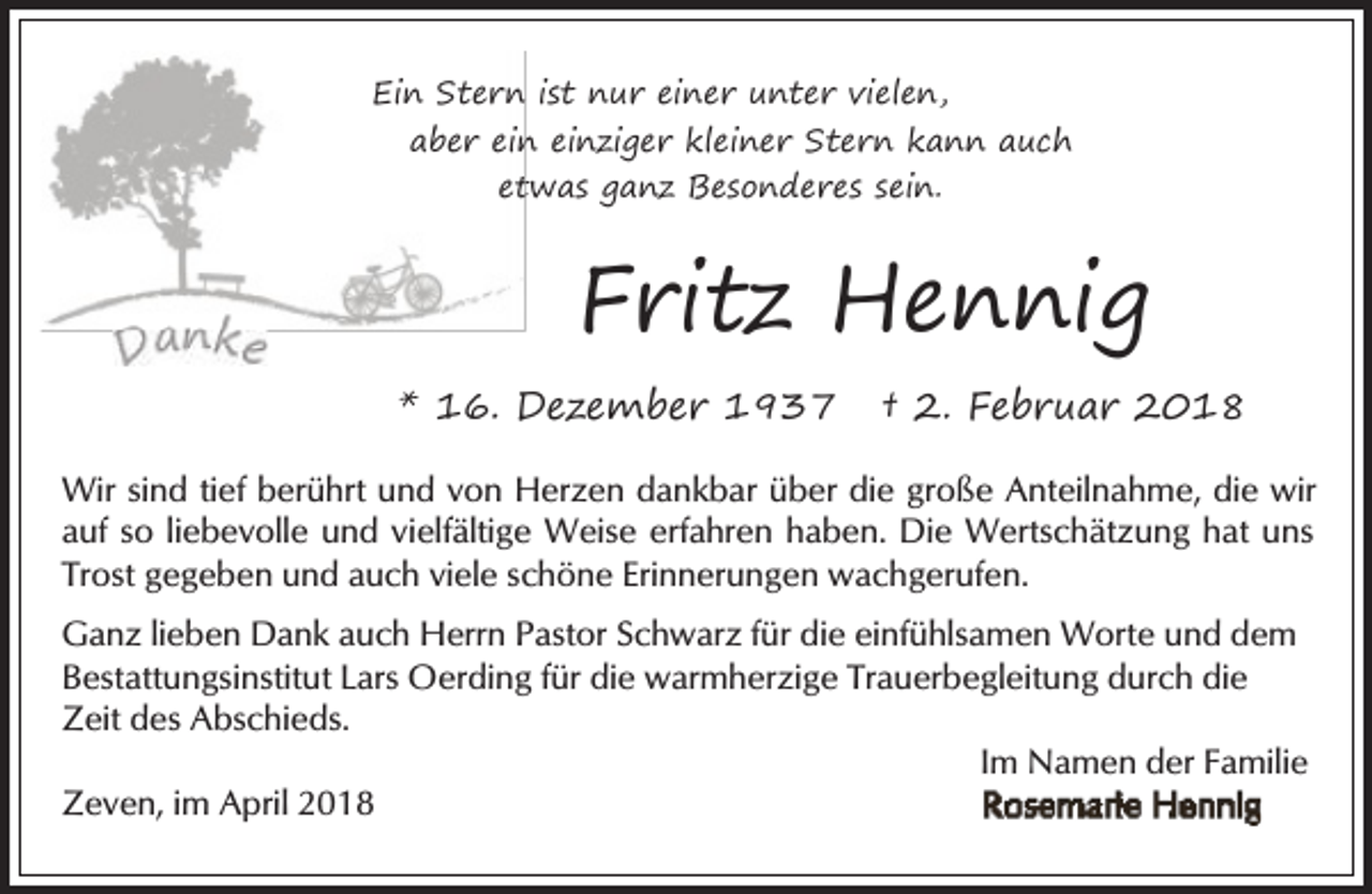 <p>Ein Stern<br />n ist nur einer unter vielen,<br />aber ein<br />n einziger kleiner Stern kann auch<br />ettwas ganz Besonderes sein.</p><p>Fritz Hennig<br />* 16. Dezember 1937</p><p>† 2. Februar 2018</p><p>Wir sind tief berührt und von Herzen dankbar über die große Anteilnahme, die wir<br />auf so liebevolle und vielfältige Weise erfahren haben. Die Wertschätzung hat uns<br />Trost gegeben und auch viele schöne Erinnerungen wachgerufen.<br />Ganz lieben Dank auch Herrn Pastor Schwarz für die einfühlsamen Worte und dem<br />Bestattungsinstitut Lars Oerding für die warmherzige Trauerbegleitung durch die<br />Zeit des Abschieds.<br />Im Namen der Familie<br />Zeven, im April 2018</p>