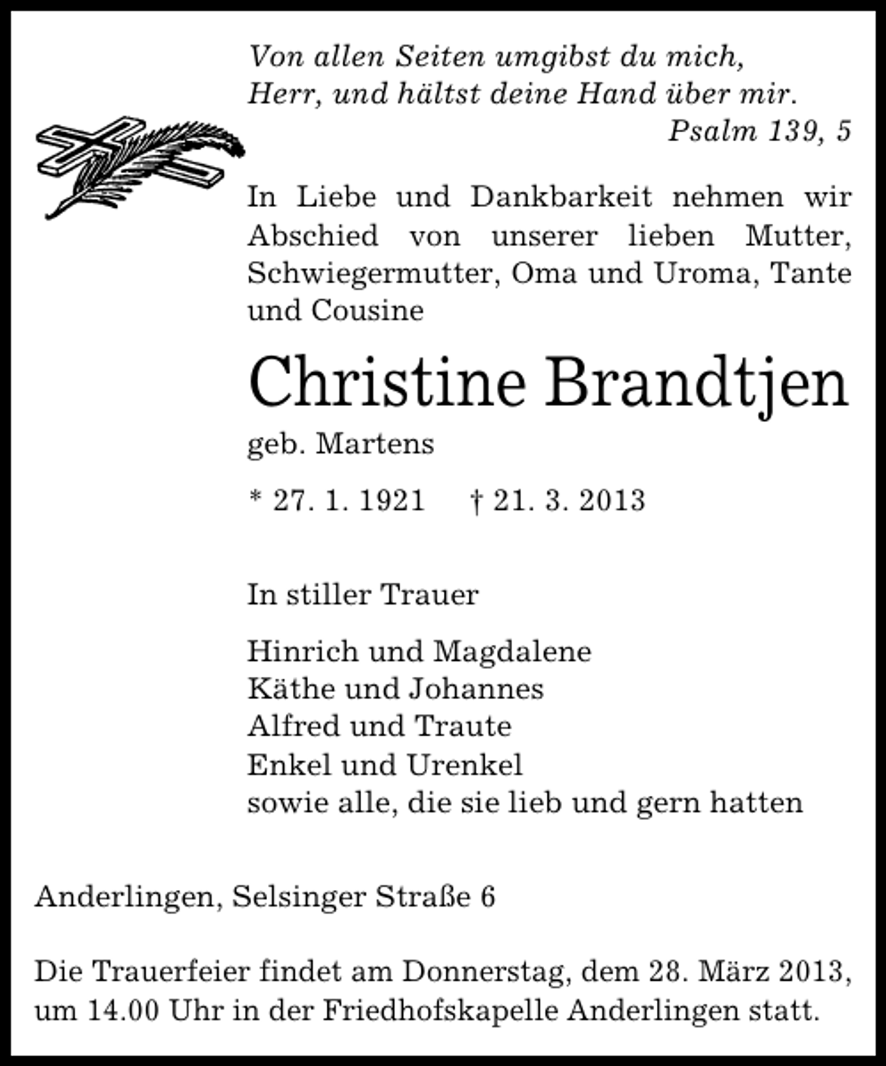 <p>Von allen Seiten umgibst du mich,<br />Herr, und hältst deine Hand über mir.<br />Psalm 139, 5<br />In Liebe und Dankbarkeit nehmen wir<br />Abschied von unserer lieben Mutter,<br />Schwiegermutter, Oma und Uroma, Tante<br />und Cousine</p><p>Christine Brandtjen<br />geb. Martens<br />* 27. 1. 1921</p><p>† 21. 3. 2013</p><p>In stiller Trauer<br />Hinrich und Magdalene<br />Käthe und Johannes<br />Alfred und Traute<br />Enkel und Urenkel<br />sowie alle, die sie lieb und gern hatten<br />Anderlingen, Selsinger Straße 6<br />Die Trauerfeier findet am Donnerstag, dem 28. März 2013,<br />um 14.00 Uhr in der Friedhofskapelle Anderlingen statt.</p>