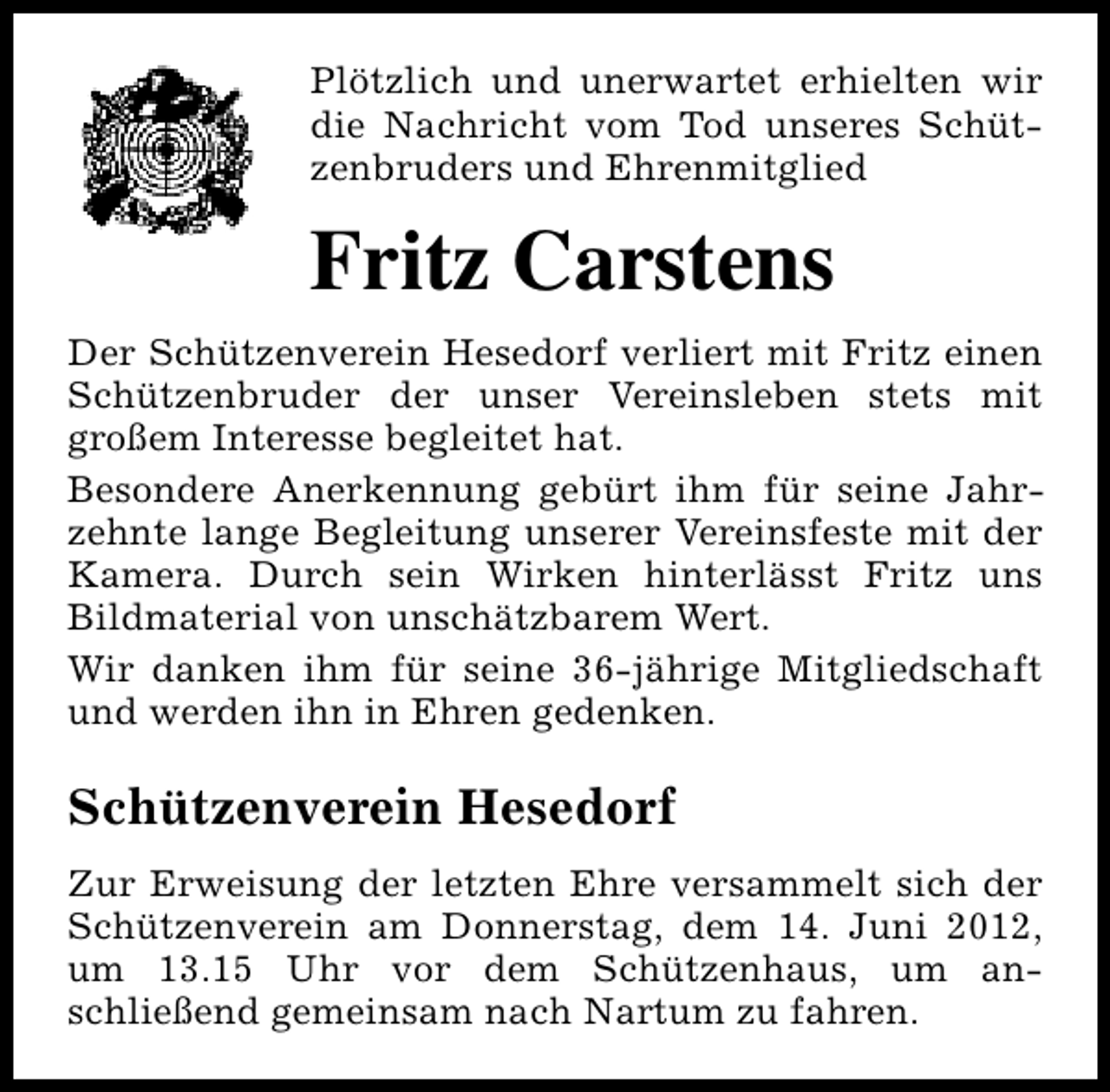 <p>Plötzlich und unerwartet erhielten wir<br />die Nachricht vom Tod unseres Schützenbruders und Ehrenmitglied</p><p>Fritz Carstens<br />Der Schützenverein Hesedorf verliert mit Fritz einen<br />Schützenbruder der unser Vereinsleben stets mit<br />großem Interesse begleitet hat.<br />Besondere Anerkennung gebürt ihm für seine Jahrzehnte lange Begleitung unserer Vereinsfeste mit der<br />Kamera. Durch sein Wirken hinterlässt Fritz uns<br />Bildmaterial von unschätzbarem Wert.<br />Wir danken ihm für seine 36-jährige Mitgliedschaft<br />und werden ihn in Ehren gedenken.</p><p>Schützenverein Hesedorf<br />Zur Erweisung der letzten Ehre versammelt sich der<br />Schützenverein am Donnerstag, dem 14. Juni 2012,<br />um 13.15 Uhr vor dem Schützenhaus, um anschließend gemeinsam nach Nartum zu fahren.</p>