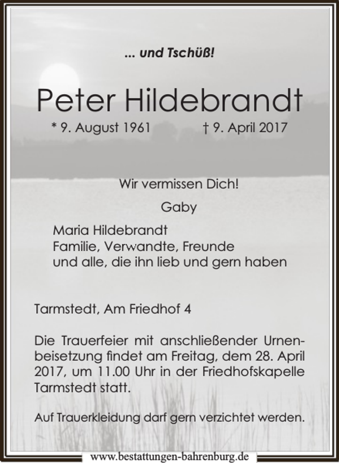 <p>... und Tschüß!</p><p>Peter Hildebrandt<br />* 9. August 1961</p><p>† 9. April 2017</p><p>Wir vermissen Dich!<br />Gaby<br />Maria Hildebrandt<br />rwandte, Freunde<br />Familie, Verw<br />und alle, die ihn lieb und gern haben<br />Tarmstedt, Am Friedhof 4<br />Die Trauerfeier mit anschließender Urnenbeisetzung ﬁndet am Freitag, dem 28. April<br />2017, um 11.00 Uhr in der Friedhofskapelle<br />Tarmstedt statt.<br />Auf Trauerkleidung darf gern verzichtet werden.<br />www.bbestattungen-bbahhrenbburg.dde</p>