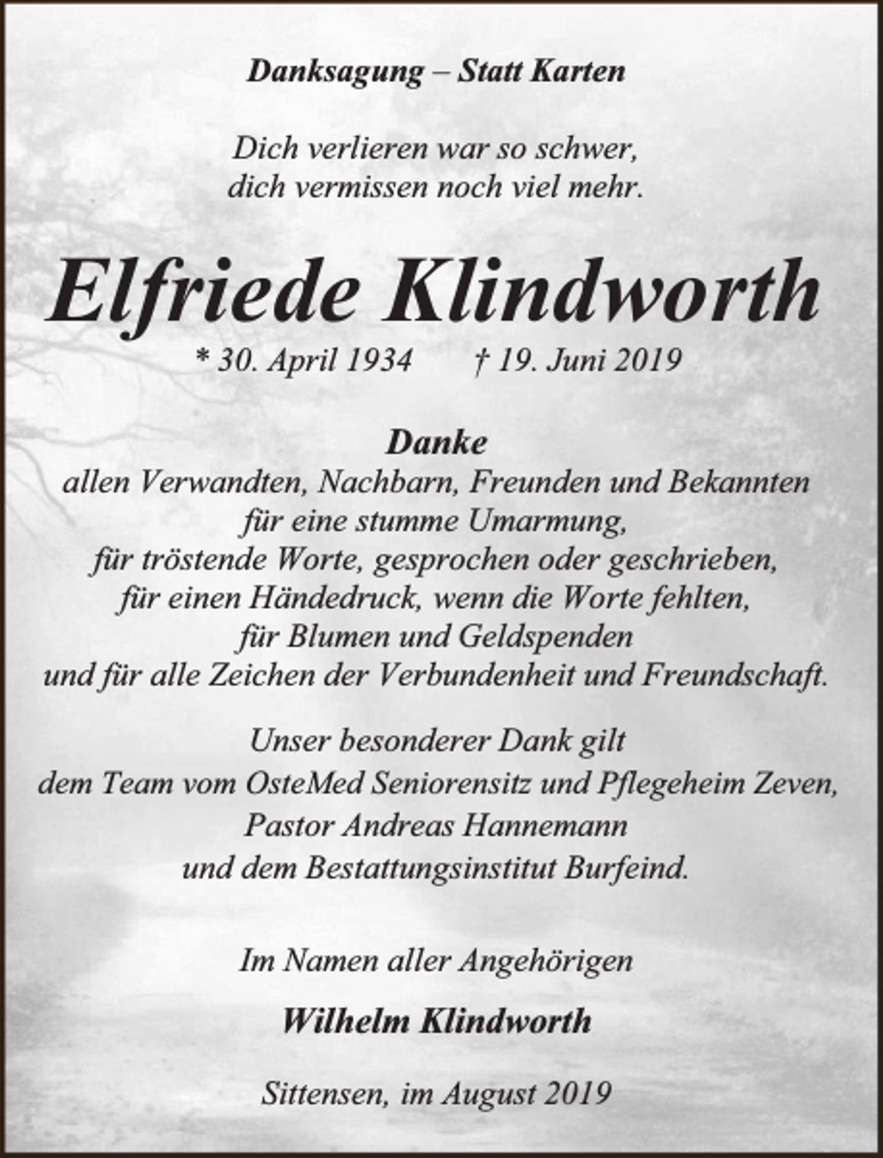 <p>Danksagung – Statt Karten<br />Dich verlieren war so schwer,<br />dich vermissen noch viel mehr.</p><p>Elfriede Klindworth<br />* 30. April 1934</p><p>† 19. Juni 2019</p><p>Danke</p><p>allen Verwandten, Nachbarn, Freunden und Bekannten<br />für eine stumme Umarmung,<br />für tröstende Worte, gesprochen oder geschrieben,<br />für einen Händedruck, wenn die Worte fehlten,<br />für Blumen und Geldspenden<br />und für alle Zeichen der Verbundenheit und Freundschaft.<br />Unser besonderer Dank gilt<br />dem Team vom OsteMed Seniorensitz und Pflegeheim Zeven,<br />Pastor Andreas Hannemann<br />und dem Bestattungsinstitut Burfeind.<br />Im Namen aller Angehörigen</p><p>Wilhelm Klindworth<br />Sittensen, im August 2019</p>