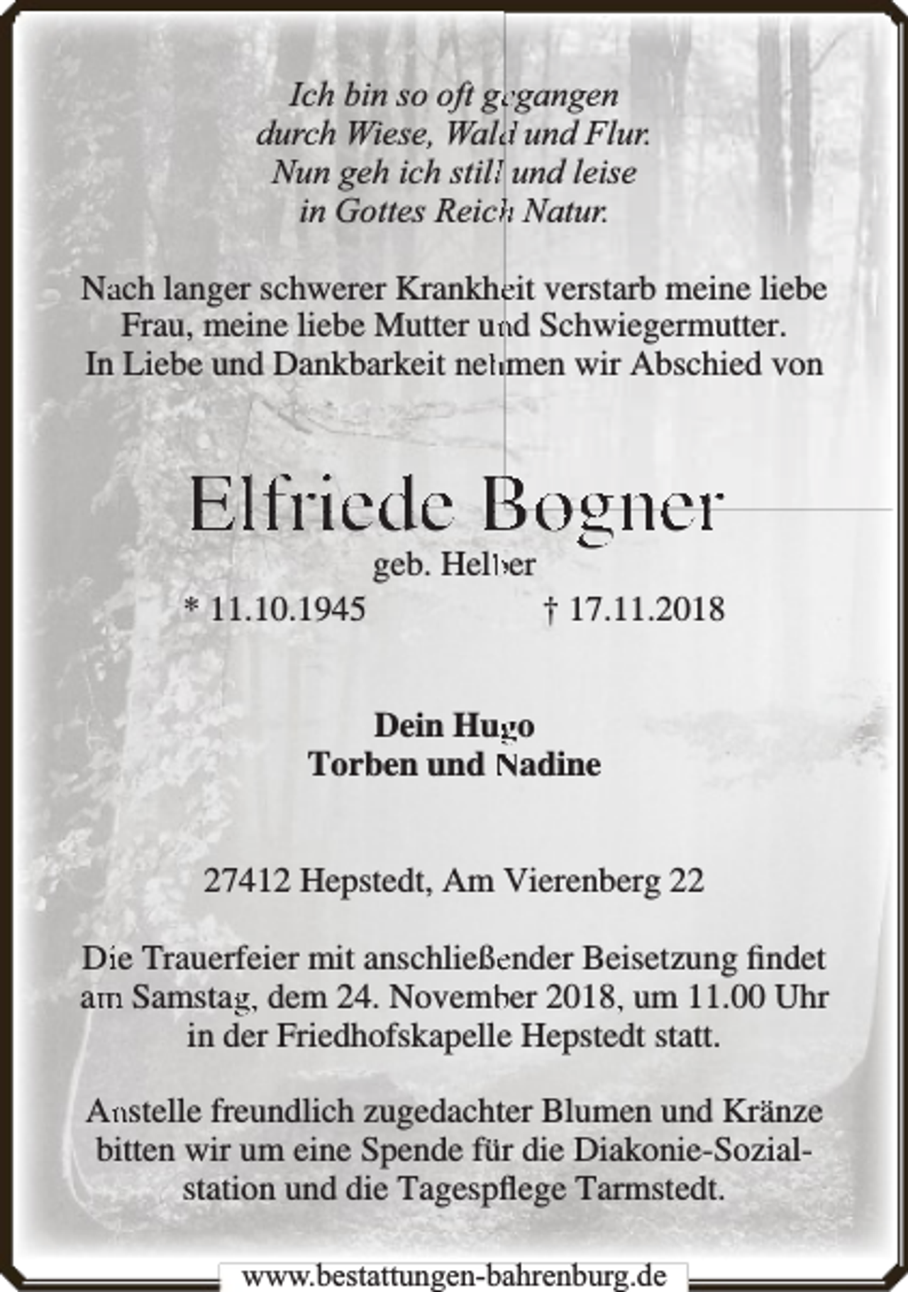 <p>Ich bin so oft geegangen<br />durch Wiese, Waldd und Flur.<br />Nun geh ich stilll und leise<br />in Gottes Reichh Natur.<br />Naach langer schwerer Krankheeit verstarb meine liebe<br />Frau, meine liebe Mutter unnd Schwiegermutter.<br />In Liebe und Dankbarkeit nehhmen wir Abschied von</p><p>Elfriede Bogner<br />* 11.10.1945</p><p>geb. Helbber</p><p>† 17.11.2018</p><p>Dein Huggo<br />Torben und Nadine<br />27412 Hepstedt, Am Vierenberg 22<br />Diie Trauerfeier mit anschließeender Beisetzung ﬁndet<br />am<br />m Samstagg, dem 24. Novembber 2018,, um 11.00 Uhr<br />in der Friedhofskapelle Hepstedt statt.<br />An<br />nstelle freundlich zugedachter Blumen und Kränze<br />bitten wir um eine Spende für die Diakonie-Sozialstation und die Tagespﬂege Tarmstedt.<br />www.bbestattungen-bbahhrenbburg.dde</p>